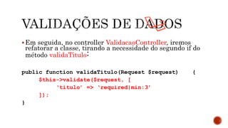 Em seguida, no controller ValidacaoController, iremos
refatorar a classe, tirando a necessidade do segundo if do
método validaTitulo:
public function validaTitulo(Request $request) {
$this->validate($request, [
‘titulo’ => ‘required|min:3’
]);
}
 