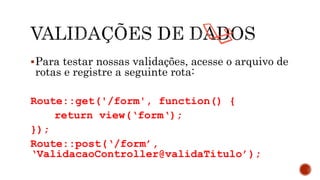 Para testar nossas validações, acesse o arquivo de
rotas e registre a seguinte rota:
Route::get('/form', function() {
return view(‘form‘);
});
Route::post(‘/form’,
‘ValidacaoController@validaTitulo’);
 