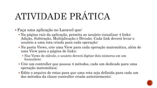  Faça uma aplicação no Laravel que:
 Na página raiz da aplicação, permita ao usuário visualizar 4 links:
Adição, Subtração, Multiplicação e Divisão. Cada link deverá levar o
usuário a uma rota criada para cada operação;
 Na pasta Views, crie uma View para cada operação matemática, além de
uma View para a página de links;
 Nas Views de cálculo, o usuário deverá digitar dois números em um
formulário;
 Crie um controller que possua 4 métodos, cada um dedicado para uma
operação matemática;
 Edite o arquivo de rotas para que uma rota seja definida para cada um
dos métodos da classe controller criada anteriormente;
 
