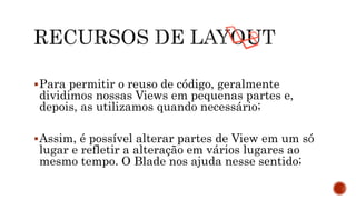 Para permitir o reuso de código, geralmente
dividimos nossas Views em pequenas partes e,
depois, as utilizamos quando necessário;
Assim, é possível alterar partes de View em um só
lugar e refletir a alteração em vários lugares ao
mesmo tempo. O Blade nos ajuda nesse sentido;
 