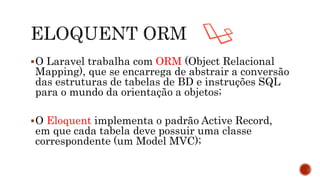 O Laravel trabalha com ORM (Object Relacional
Mapping), que se encarrega de abstrair a conversão
das estruturas de tabelas de BD e instruções SQL
para o mundo da orientação a objetos;
O Eloquent implementa o padrão Active Record,
em que cada tabela deve possuir uma classe
correspondente (um Model MVC);
 