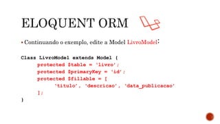  Continuando o exemplo, edite a Model LivroModel:
Class LivroModel extends Model {
protected $table = ‘livro’;
protected $primaryKey = ‘id’;
protected $fillable = [
‘titulo’, ‘descricao’, ‘data_publicacao’
];
}
 