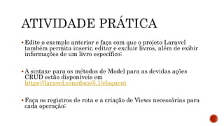  Edite o exemplo anterior e faça com que o projeto Laravel
também permita inserir, editar e excluir livros, além de exibir
informações de um livro específico;
 A sintaxe para os métodos de Model para as devidas ações
CRUD estão disponíveis em
https://laravel.com/docs/5.1/eloquent
 Faça os registros de rota e a criação de Views necessárias para
cada operação;
 