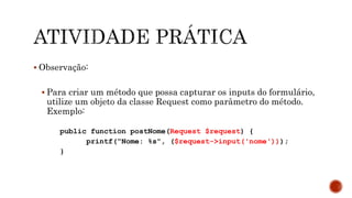  Observação:
 Para criar um método que possa capturar os inputs do formulário,
utilize um objeto da classe Request como parâmetro do método.
Exemplo:
public function postNome(Request $request) {
printf(“Nome: %s", ($request->input('nome')));
}
 