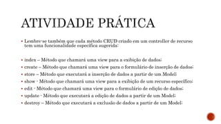  Lembre-se também que cada método CRUD criado em um controller de recurso
tem uma funcionalidade específica sugerida:
 index – Método que chamará uma view para a exibição de dados;
 create – Método que chamará uma view para o formulário de inserção de dados;
 store – Método que executará a inserção de dados a partir de um Model;
 show - Método que chamará uma view para a exibição de um recurso específico;
 edit - Método que chamará uma view para o formulário de edição de dados;
 update - Método que executará a edição de dados a partir de um Model;
 destroy – Método que executará a exclusão de dados a partir de um Model;
 