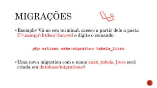 Exemplo: Vá no seu terminal, acesse a partir dele a pasta
C:xampphtdocslaravel e digite o comando:
php artisan make:migration tabela_livro
Uma nova migration com o nome xxxx_tabela_livro será
criada em database/migrations/;
 
