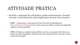  Atualize a aplicação da calculadora criada anteriormente, fazendo
com que o usuário precise estar logado para acessar seus recursos;
 OBS. 1: Aproveite a estrutura da View da tela de Dashboard
(resources/views/home.blade) e faça com que todas as telas da aplicação
sigam o mesmo padrão!
 OBS. 2: Fique a vontade para definir as rotas no arquivo de rotas ou a
partir de um Controller, contanto que não seja possível o acesso a rotas
sem autenticação!
 