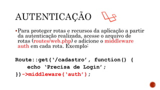 Para proteger rotas e recursos da aplicação a partir
da autenticação realizada, acesse o arquivo de
rotas (routes/web.php) e adicione o middleware
auth em cada rota. Exemplo:
Route::get(‘/cadastro’, function() {
echo ‘Precisa de Login’;
})->middleware(‘auth’);
 