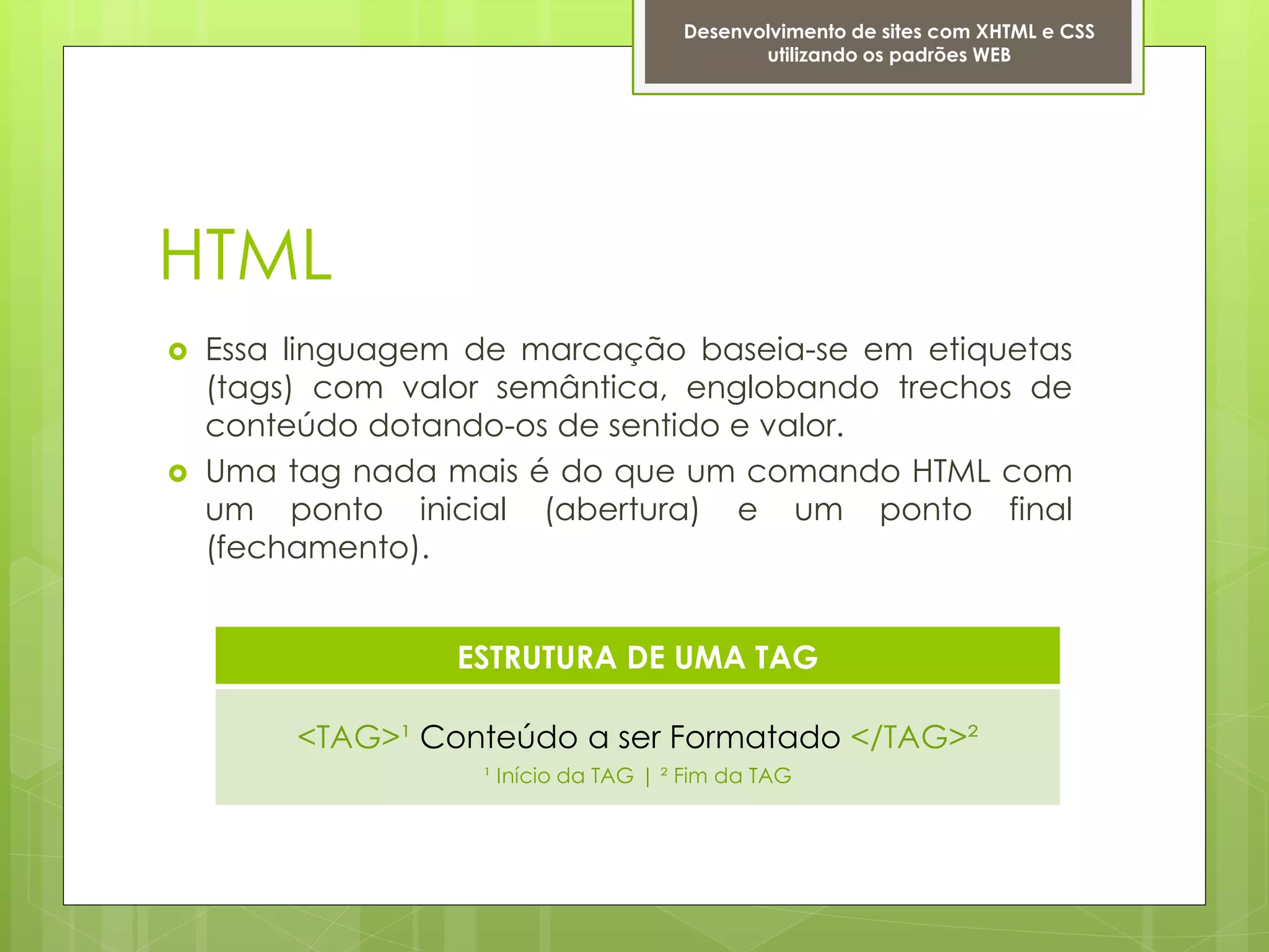Desenvolvimento de sites com XHTML e CSS
                                             utilizando os padrões WEB




HTML
   Essa linguagem de marcação baseia-se em etiquetas
    (tags) com valor semântica, englobando trechos de
    conteúdo dotando-os de sentido e valor.
   Uma tag nada mais é do que um comando HTML com
    um ponto inicial (abertura) e um ponto final
    (fechamento).


                  ESTRUTURA DE UMA TAG

         <TAG>¹ Conteúdo a ser Formatado </TAG>²
                   ¹ Início da TAG | ² Fim da TAG
 