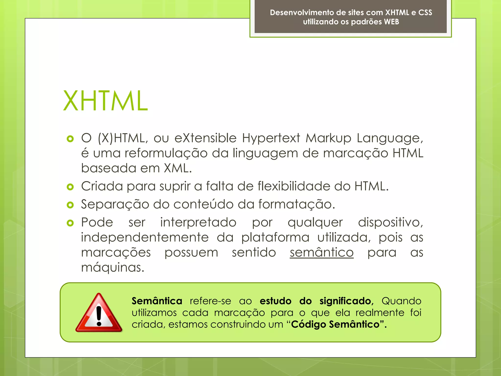 Desenvolvimento de sites com XHTML e CSS
                                           utilizando os padrões WEB




XHTML
   O (X)HTML, ou eXtensible Hypertext Markup Language,
    é uma reformulação da linguagem de marcação HTML
    baseada em XML.
   Criada para suprir a falta de flexibilidade do HTML.
   Separação do conteúdo da formatação.
   Pode ser interpretado por qualquer dispositivo,
    independentemente da plataforma utilizada, pois as
    marcações possuem sentido semântico para as
    máquinas.

           Semântica refere-se ao estudo do significado, Quando
           utilizamos cada marcação para o que ela realmente foi
           criada, estamos construindo um “Código Semântico”.
 