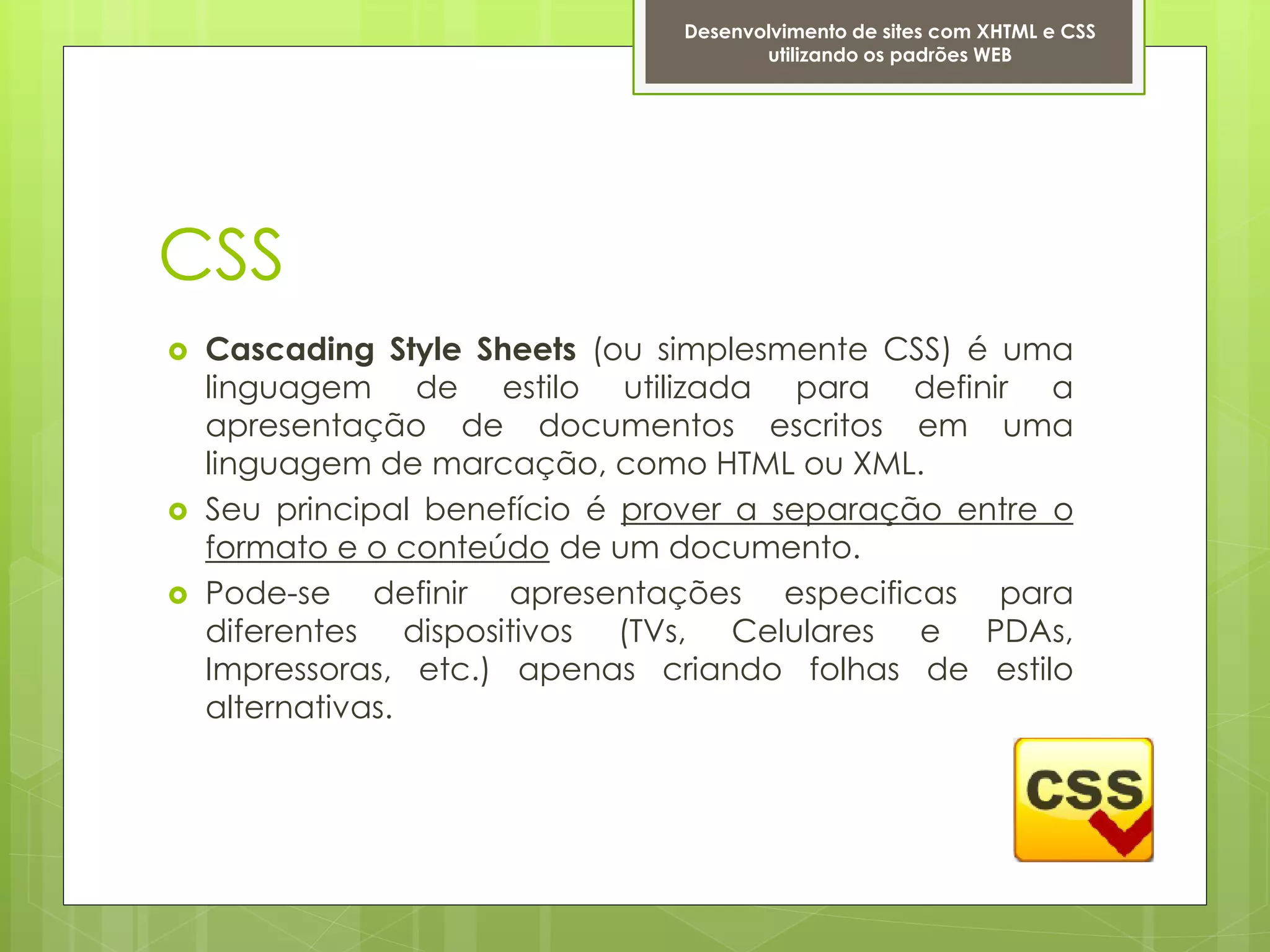 Desenvolvimento de sites com XHTML e CSS
                                       utilizando os padrões WEB




CSS
   Cascading Style Sheets (ou simplesmente CSS) é uma
    linguagem de estilo utilizada para definir a
    apresentação de documentos escritos em uma
    linguagem de marcação, como HTML ou XML.
   Seu principal benefício é prover a separação entre o
    formato e o conteúdo de um documento.
   Pode-se definir apresentações especificas para
    diferentes dispositivos (TVs, Celulares e PDAs,
    Impressoras, etc.) apenas criando folhas de estilo
    alternativas.
 