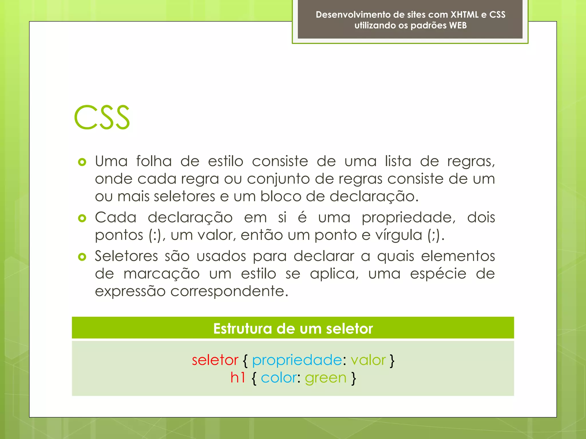 Desenvolvimento de sites com XHTML e CSS
                                         utilizando os padrões WEB




CSS
   Uma folha de estilo consiste de uma lista de regras,
    onde cada regra ou conjunto de regras consiste de um
    ou mais seletores e um bloco de declaração.
   Cada declaração em si é uma propriedade, dois
    pontos (:), um valor, então um ponto e vírgula (;).
   Seletores são usados para declarar a quais elementos
    de marcação um estilo se aplica, uma espécie de
    expressão correspondente.

                   Estrutura de um seletor

                seletor { propriedade: valor }
                      h1 { color: green }
 