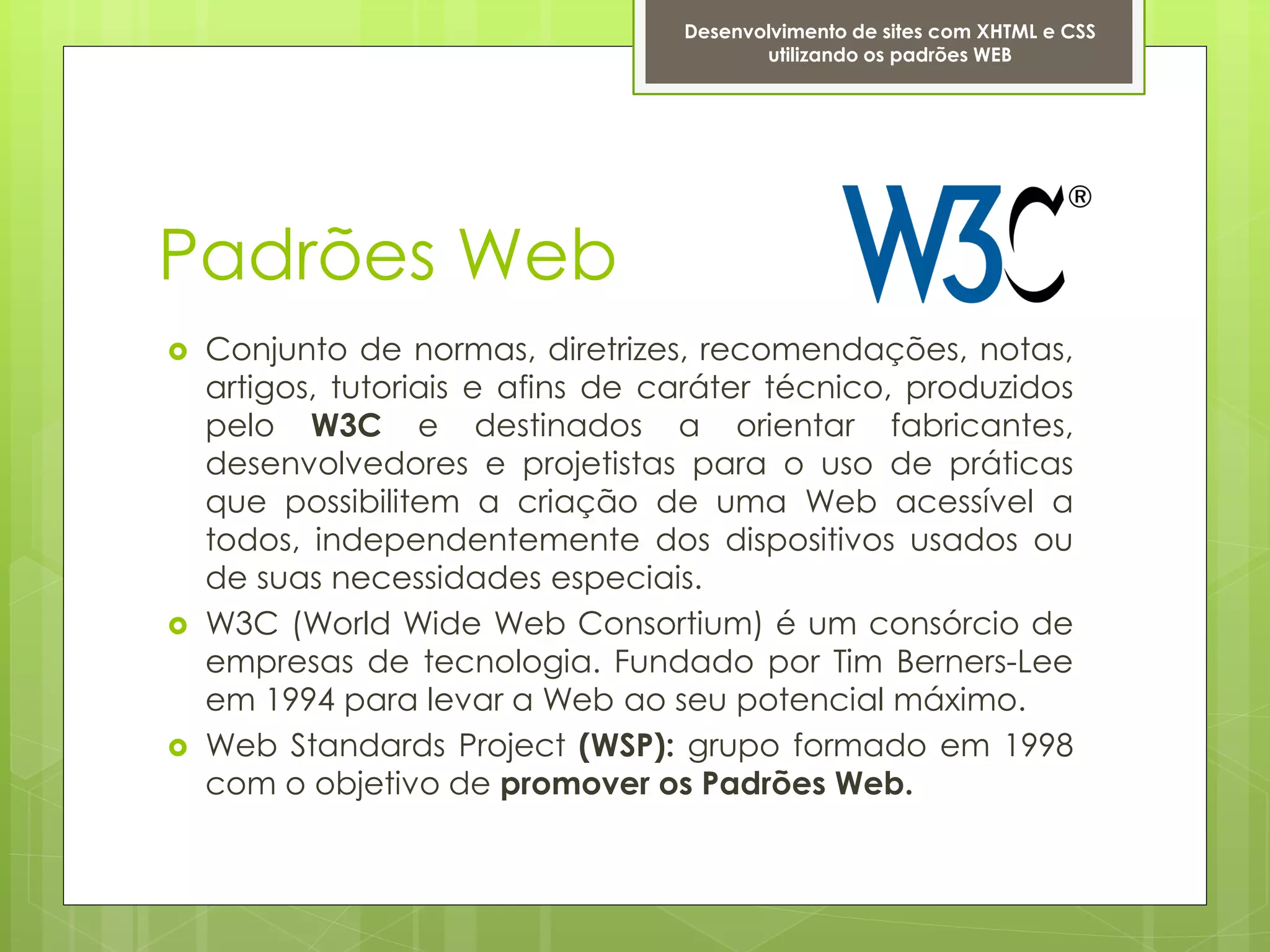 Desenvolvimento de sites com XHTML e CSS
                                          utilizando os padrões WEB




Padrões Web
   Conjunto de normas, diretrizes, recomendações, notas,
    artigos, tutoriais e afins de caráter técnico, produzidos
    pelo W3C e destinados a orientar fabricantes,
    desenvolvedores e projetistas para o uso de práticas
    que possibilitem a criação de uma Web acessível a
    todos, independentemente dos dispositivos usados ou
    de suas necessidades especiais.
   W3C (World Wide Web Consortium) é um consórcio de
    empresas de tecnologia. Fundado por Tim Berners-Lee
    em 1994 para levar a Web ao seu potencial máximo.
   Web Standards Project (WSP): grupo formado em 1998
    com o objetivo de promover os Padrões Web.
 