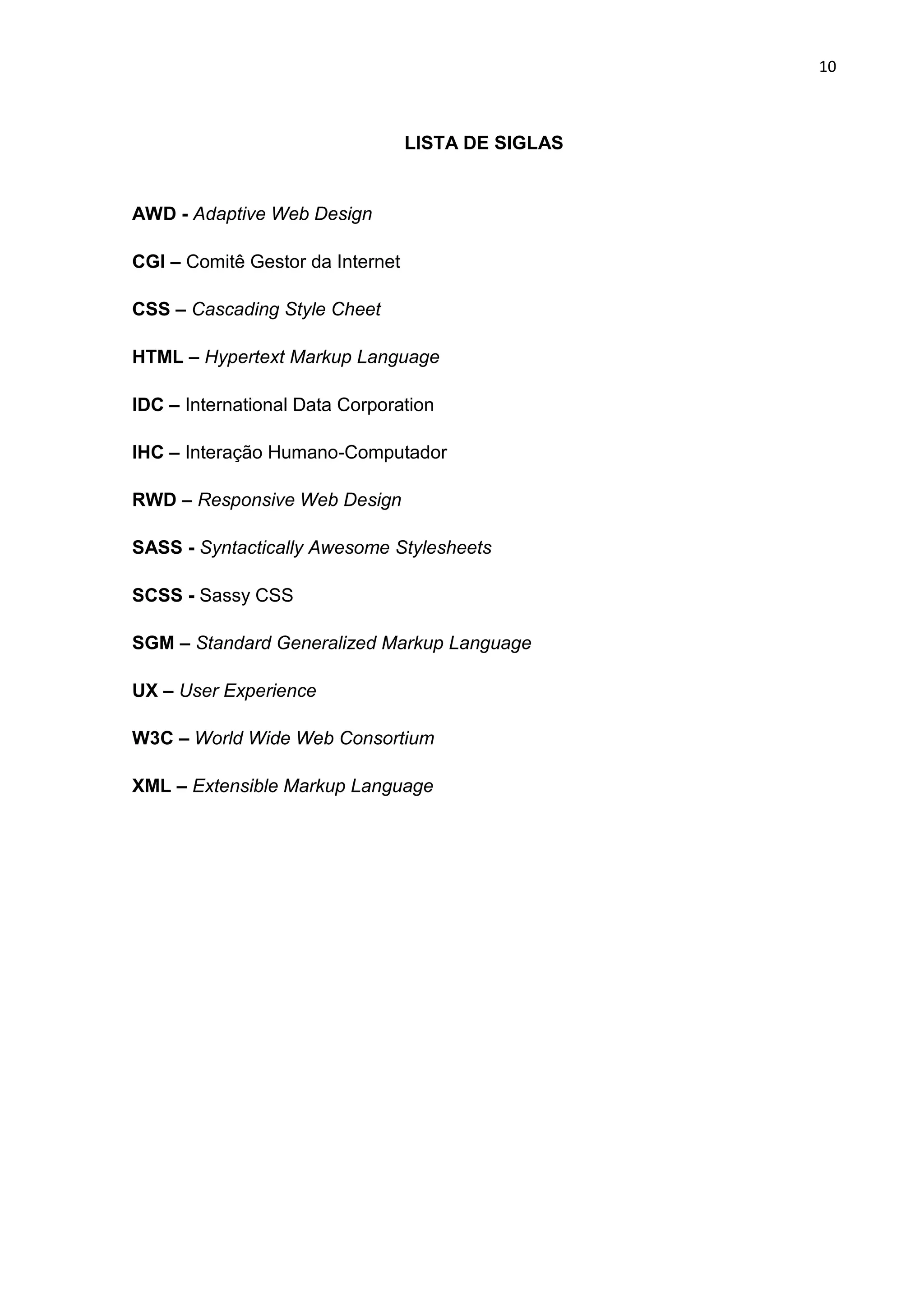 10
LISTA DE SIGLAS
AWD - Adaptive Web Design
CGI – Comitê Gestor da Internet
CSS – Cascading Style Cheet
HTML – Hypertext Markup Language
IDC – International Data Corporation
IHC – Interação Humano-Computador
RWD – Responsive Web Design
SASS - Syntactically Awesome Stylesheets
SCSS - Sassy CSS
SGM – Standard Generalized Markup Language
UX – User Experience
W3C – World Wide Web Consortium
XML – Extensible Markup Language
 