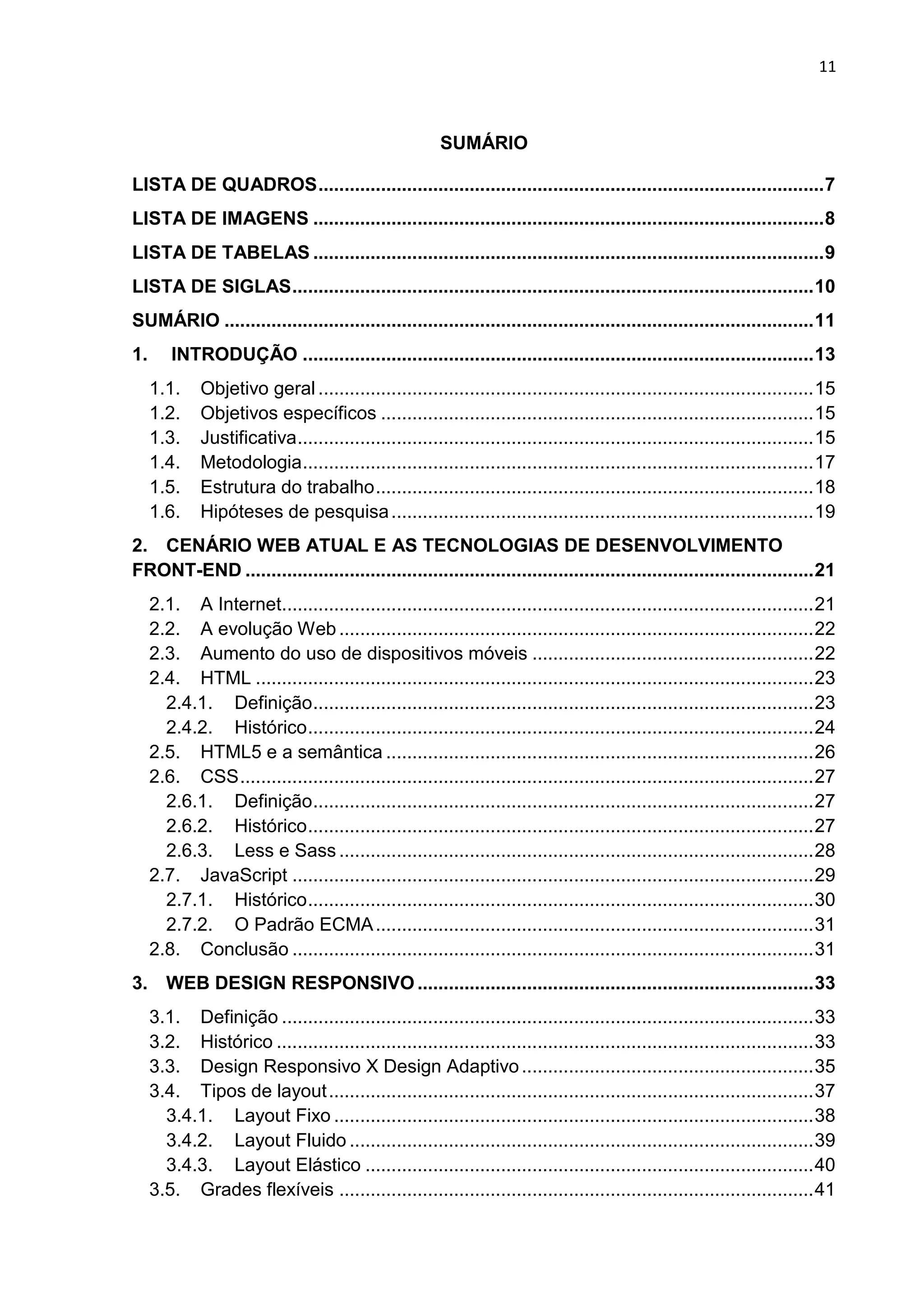 11
SUMÁRIO
LISTA DE QUADROS.................................................................................................7
LISTA DE IMAGENS ..................................................................................................8
LISTA DE TABELAS ..................................................................................................9
LISTA DE SIGLAS....................................................................................................10
SUMÁRIO .................................................................................................................11
1. INTRODUÇÃO ..................................................................................................13
1.1. Objetivo geral ...............................................................................................15
1.2. Objetivos específicos ...................................................................................15
1.3. Justificativa...................................................................................................15
1.4. Metodologia..................................................................................................17
1.5. Estrutura do trabalho....................................................................................18
1.6. Hipóteses de pesquisa.................................................................................19
2. CENÁRIO WEB ATUAL E AS TECNOLOGIAS DE DESENVOLVIMENTO
FRONT-END .............................................................................................................21
2.1. A Internet......................................................................................................21
2.2. A evolução Web ...........................................................................................22
2.3. Aumento do uso de dispositivos móveis ......................................................22
2.4. HTML ...........................................................................................................23
2.4.1. Definição................................................................................................23
2.4.2. Histórico.................................................................................................24
2.5. HTML5 e a semântica ..................................................................................26
2.6. CSS..............................................................................................................27
2.6.1. Definição................................................................................................27
2.6.2. Histórico.................................................................................................27
2.6.3. Less e Sass ...........................................................................................28
2.7. JavaScript ....................................................................................................29
2.7.1. Histórico.................................................................................................30
2.7.2. O Padrão ECMA....................................................................................31
2.8. Conclusão ....................................................................................................31
3. WEB DESIGN RESPONSIVO ............................................................................33
3.1. Definição ......................................................................................................33
3.2. Histórico .......................................................................................................33
3.3. Design Responsivo X Design Adaptivo........................................................35
3.4. Tipos de layout.............................................................................................37
3.4.1. Layout Fixo ............................................................................................38
3.4.2. Layout Fluido .........................................................................................39
3.4.3. Layout Elástico ......................................................................................40
3.5. Grades flexíveis ...........................................................................................41
 