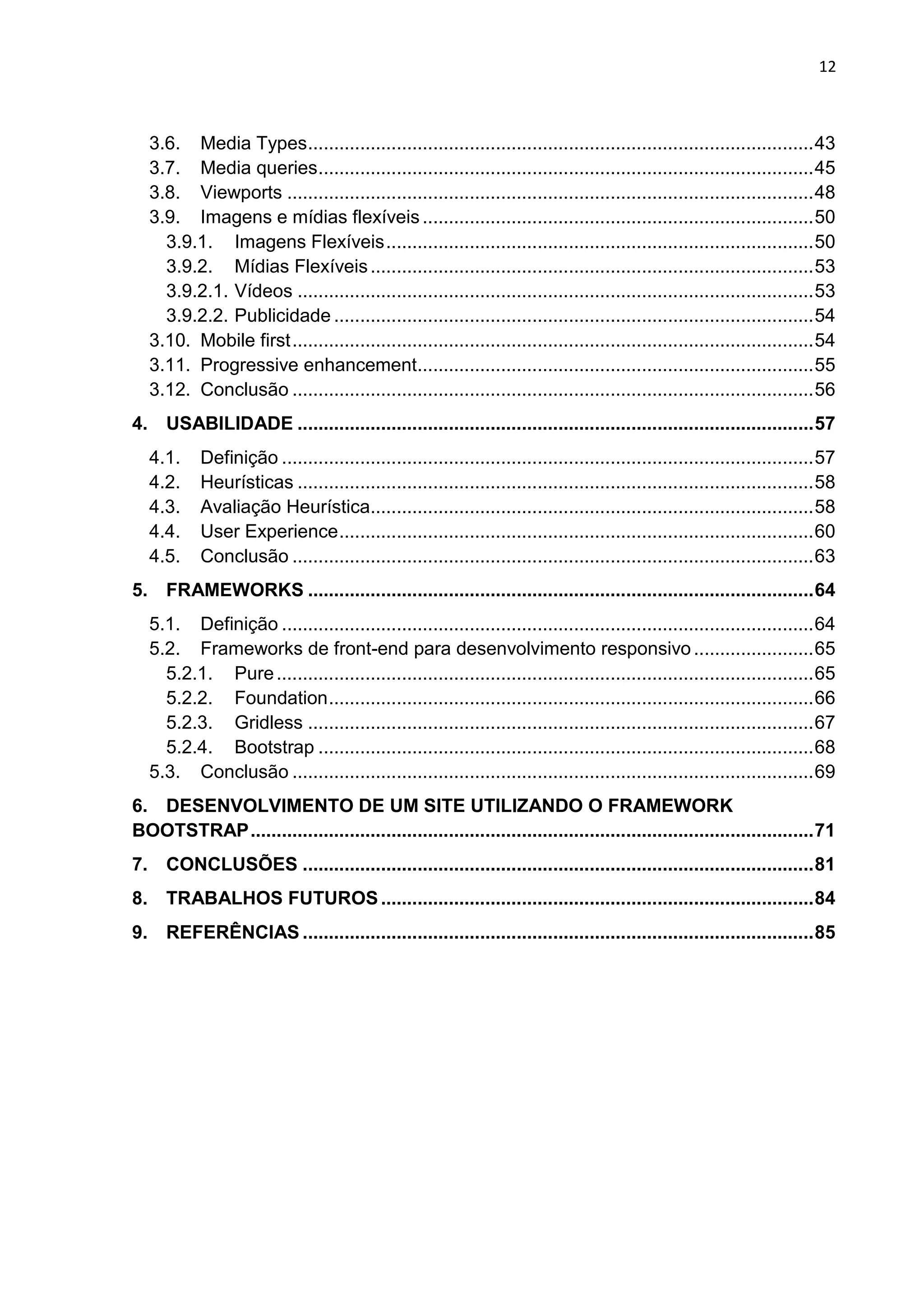 12
3.6. Media Types.................................................................................................43
3.7. Media queries...............................................................................................45
3.8. Viewports .....................................................................................................48
3.9. Imagens e mídias flexíveis...........................................................................50
3.9.1. Imagens Flexíveis..................................................................................50
3.9.2. Mídias Flexíveis.....................................................................................53
3.9.2.1. Vídeos ...................................................................................................53
3.9.2.2. Publicidade ............................................................................................54
3.10. Mobile first....................................................................................................54
3.11. Progressive enhancement............................................................................55
3.12. Conclusão ....................................................................................................56
4. USABILIDADE ...................................................................................................57
4.1. Definição ......................................................................................................57
4.2. Heurísticas ...................................................................................................58
4.3. Avaliação Heurística.....................................................................................58
4.4. User Experience...........................................................................................60
4.5. Conclusão ....................................................................................................63
5. FRAMEWORKS .................................................................................................64
5.1. Definição ......................................................................................................64
5.2. Frameworks de front-end para desenvolvimento responsivo .......................65
5.2.1. Pure.......................................................................................................65
5.2.2. Foundation.............................................................................................66
5.2.3. Gridless .................................................................................................67
5.2.4. Bootstrap ...............................................................................................68
5.3. Conclusão ....................................................................................................69
6. DESENVOLVIMENTO DE UM SITE UTILIZANDO O FRAMEWORK
BOOTSTRAP............................................................................................................71
7. CONCLUSÕES ..................................................................................................81
8. TRABALHOS FUTUROS...................................................................................84
9. REFERÊNCIAS ..................................................................................................85
 