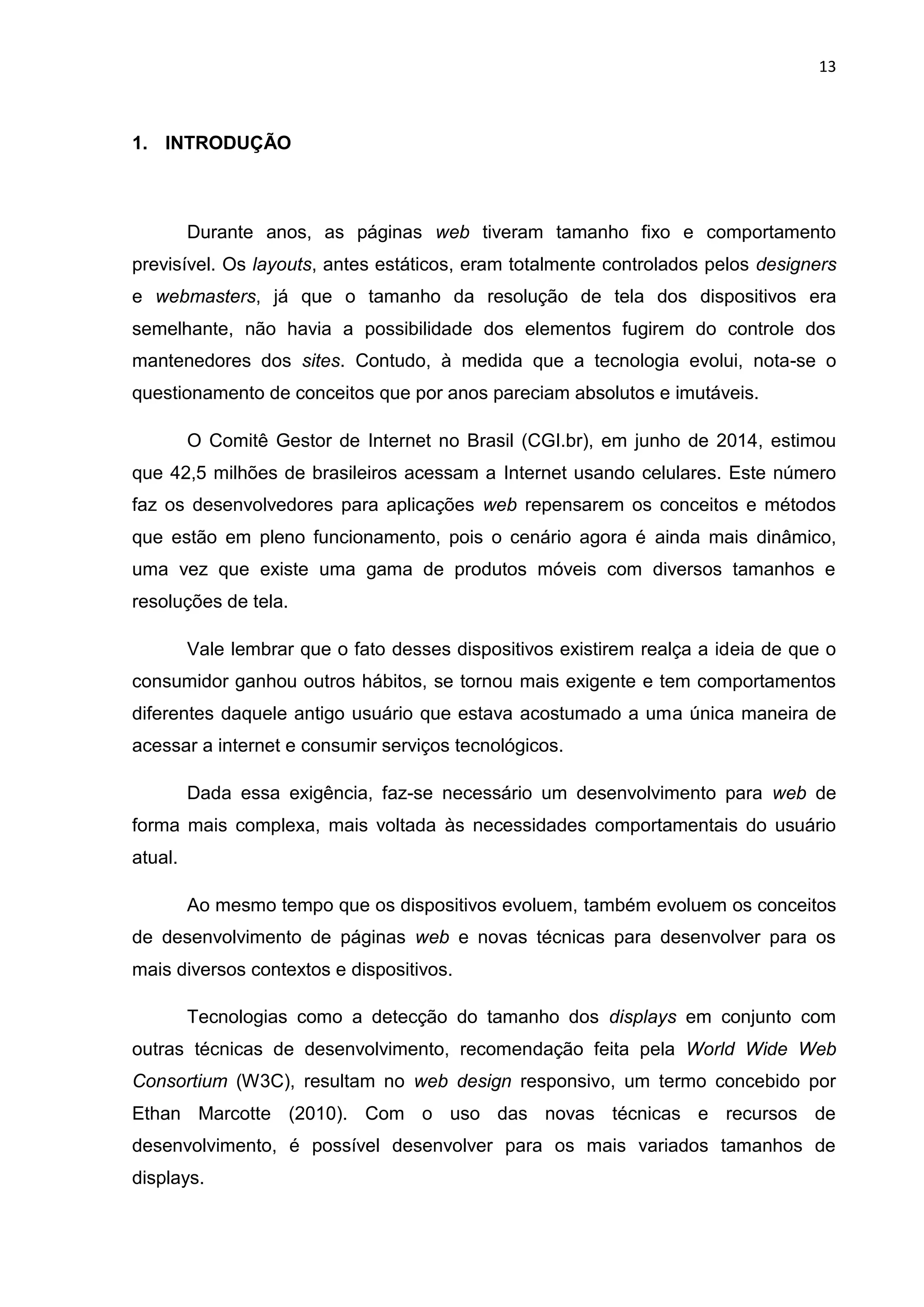 13
1. INTRODUÇÃO
Durante anos, as páginas web tiveram tamanho fixo e comportamento
previsível. Os layouts, antes estáticos, eram totalmente controlados pelos designers
e webmasters, já que o tamanho da resolução de tela dos dispositivos era
semelhante, não havia a possibilidade dos elementos fugirem do controle dos
mantenedores dos sites. Contudo, à medida que a tecnologia evolui, nota-se o
questionamento de conceitos que por anos pareciam absolutos e imutáveis.
O Comitê Gestor de Internet no Brasil (CGI.br), em junho de 2014, estimou
que 42,5 milhões de brasileiros acessam a Internet usando celulares. Este número
faz os desenvolvedores para aplicações web repensarem os conceitos e métodos
que estão em pleno funcionamento, pois o cenário agora é ainda mais dinâmico,
uma vez que existe uma gama de produtos móveis com diversos tamanhos e
resoluções de tela.
Vale lembrar que o fato desses dispositivos existirem realça a ideia de que o
consumidor ganhou outros hábitos, se tornou mais exigente e tem comportamentos
diferentes daquele antigo usuário que estava acostumado a uma única maneira de
acessar a internet e consumir serviços tecnológicos.
Dada essa exigência, faz-se necessário um desenvolvimento para web de
forma mais complexa, mais voltada às necessidades comportamentais do usuário
atual.
Ao mesmo tempo que os dispositivos evoluem, também evoluem os conceitos
de desenvolvimento de páginas web e novas técnicas para desenvolver para os
mais diversos contextos e dispositivos.
Tecnologias como a detecção do tamanho dos displays em conjunto com
outras técnicas de desenvolvimento, recomendação feita pela World Wide Web
Consortium (W3C), resultam no web design responsivo, um termo concebido por
Ethan Marcotte (2010). Com o uso das novas técnicas e recursos de
desenvolvimento, é possível desenvolver para os mais variados tamanhos de
displays.
 