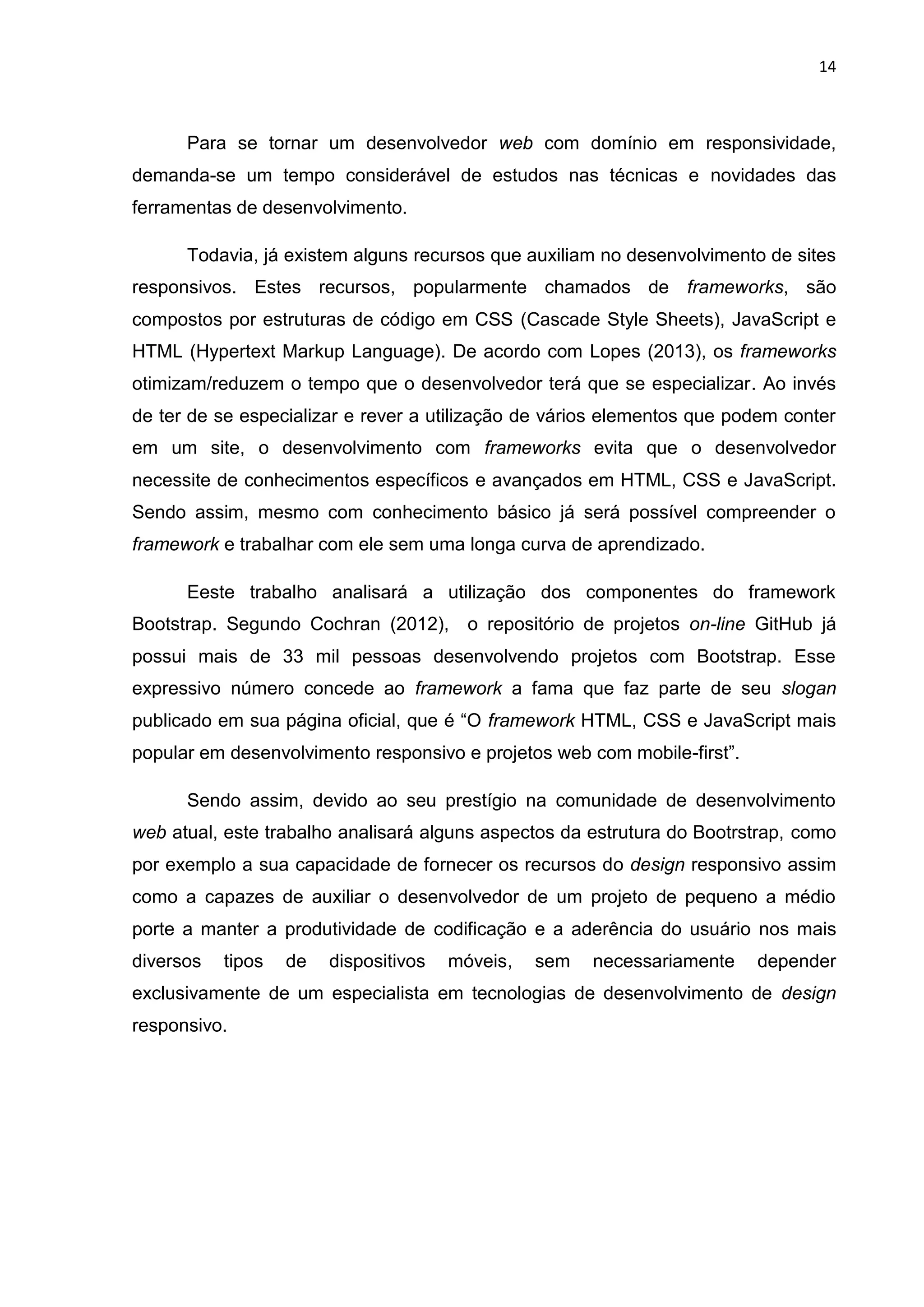 14
Para se tornar um desenvolvedor web com domínio em responsividade,
demanda-se um tempo considerável de estudos nas técnicas e novidades das
ferramentas de desenvolvimento.
Todavia, já existem alguns recursos que auxiliam no desenvolvimento de sites
responsivos. Estes recursos, popularmente chamados de frameworks, são
compostos por estruturas de código em CSS (Cascade Style Sheets), JavaScript e
HTML (Hypertext Markup Language). De acordo com Lopes (2013), os frameworks
otimizam/reduzem o tempo que o desenvolvedor terá que se especializar. Ao invés
de ter de se especializar e rever a utilização de vários elementos que podem conter
em um site, o desenvolvimento com frameworks evita que o desenvolvedor
necessite de conhecimentos específicos e avançados em HTML, CSS e JavaScript.
Sendo assim, mesmo com conhecimento básico já será possível compreender o
framework e trabalhar com ele sem uma longa curva de aprendizado.
Eeste trabalho analisará a utilização dos componentes do framework
Bootstrap. Segundo Cochran (2012), o repositório de projetos on-line GitHub já
possui mais de 33 mil pessoas desenvolvendo projetos com Bootstrap. Esse
expressivo número concede ao framework a fama que faz parte de seu slogan
publicado em sua página oficial, que é “O framework HTML, CSS e JavaScript mais
popular em desenvolvimento responsivo e projetos web com mobile-first”.
Sendo assim, devido ao seu prestígio na comunidade de desenvolvimento
web atual, este trabalho analisará alguns aspectos da estrutura do Bootrstrap, como
por exemplo a sua capacidade de fornecer os recursos do design responsivo assim
como a capazes de auxiliar o desenvolvedor de um projeto de pequeno a médio
porte a manter a produtividade de codificação e a aderência do usuário nos mais
diversos tipos de dispositivos móveis, sem necessariamente depender
exclusivamente de um especialista em tecnologias de desenvolvimento de design
responsivo.
 
