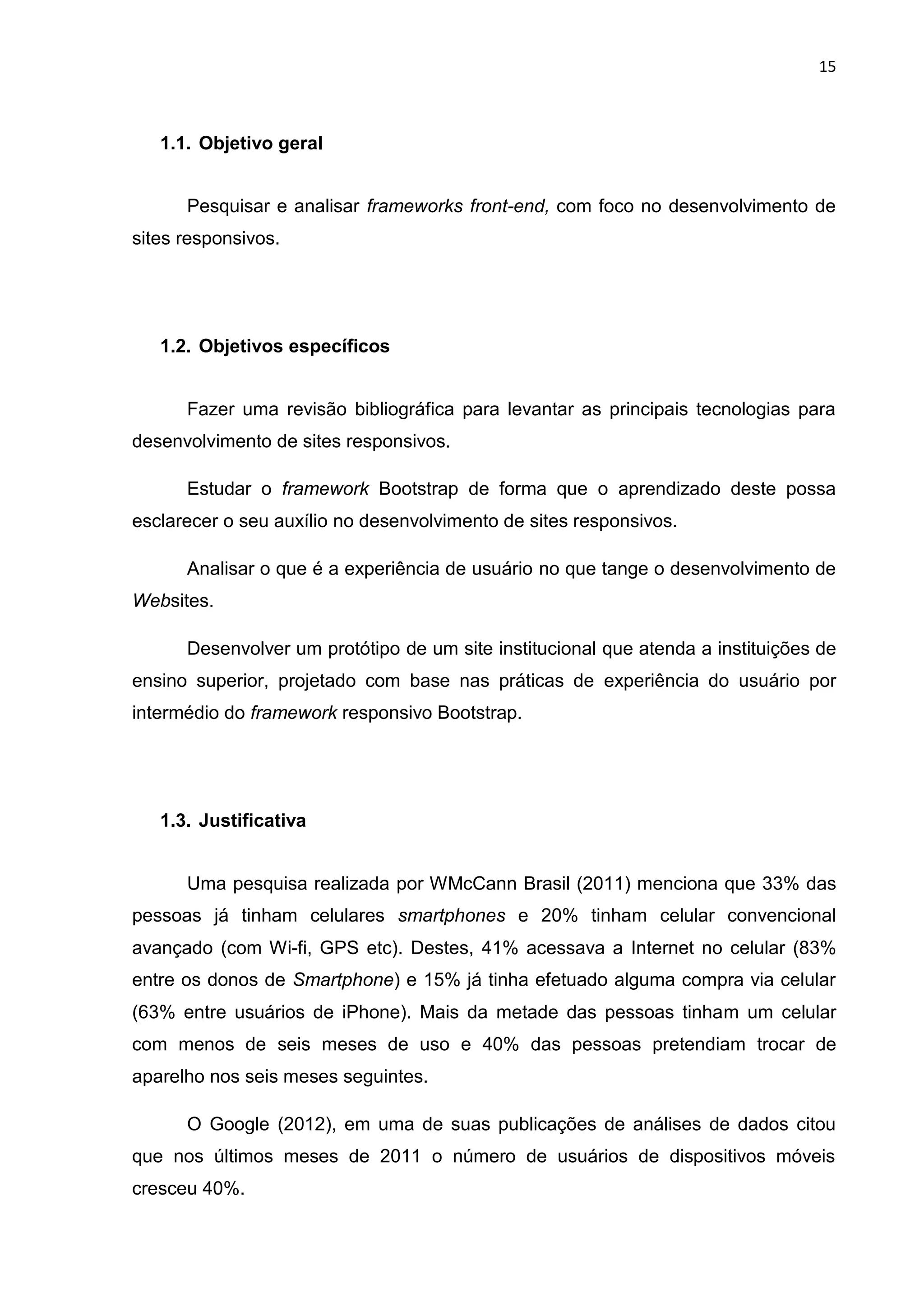 15
1.1. Objetivo geral
Pesquisar e analisar frameworks front-end, com foco no desenvolvimento de
sites responsivos.
1.2. Objetivos específicos
Fazer uma revisão bibliográfica para levantar as principais tecnologias para
desenvolvimento de sites responsivos.
Estudar o framework Bootstrap de forma que o aprendizado deste possa
esclarecer o seu auxílio no desenvolvimento de sites responsivos.
Analisar o que é a experiência de usuário no que tange o desenvolvimento de
Websites.
Desenvolver um protótipo de um site institucional que atenda a instituições de
ensino superior, projetado com base nas práticas de experiência do usuário por
intermédio do framework responsivo Bootstrap.
1.3. Justificativa
Uma pesquisa realizada por WMcCann Brasil (2011) menciona que 33% das
pessoas já tinham celulares smartphones e 20% tinham celular convencional
avançado (com Wi-fi, GPS etc). Destes, 41% acessava a Internet no celular (83%
entre os donos de Smartphone) e 15% já tinha efetuado alguma compra via celular
(63% entre usuários de iPhone). Mais da metade das pessoas tinham um celular
com menos de seis meses de uso e 40% das pessoas pretendiam trocar de
aparelho nos seis meses seguintes.
O Google (2012), em uma de suas publicações de análises de dados citou
que nos últimos meses de 2011 o número de usuários de dispositivos móveis
cresceu 40%.
 