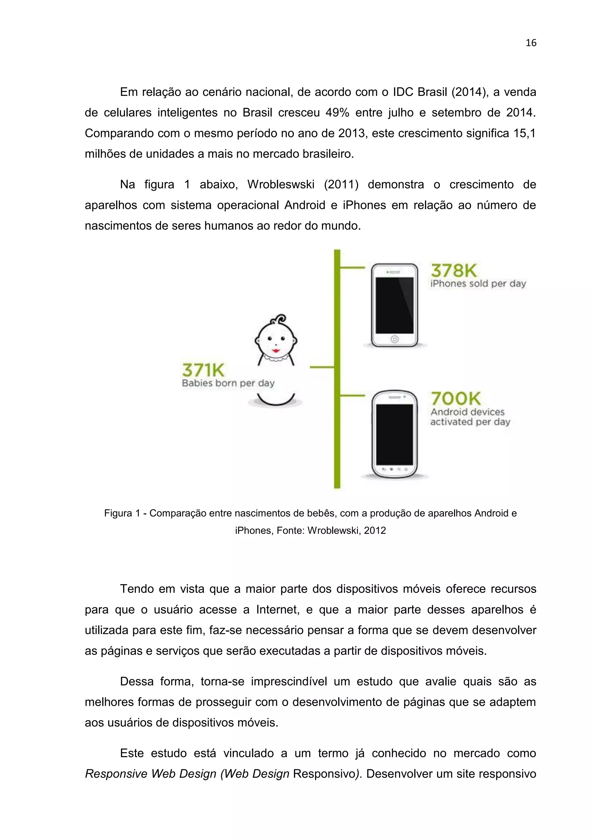 16
Em relação ao cenário nacional, de acordo com o IDC Brasil (2014), a venda
de celulares inteligentes no Brasil cresceu 49% entre julho e setembro de 2014.
Comparando com o mesmo período no ano de 2013, este crescimento significa 15,1
milhões de unidades a mais no mercado brasileiro.
Na figura 1 abaixo, Wrobleswski (2011) demonstra o crescimento de
aparelhos com sistema operacional Android e iPhones em relação ao número de
nascimentos de seres humanos ao redor do mundo.
Figura 1 - Comparação entre nascimentos de bebês, com a produção de aparelhos Android e
iPhones, Fonte: Wroblewski, 2012
Tendo em vista que a maior parte dos dispositivos móveis oferece recursos
para que o usuário acesse a Internet, e que a maior parte desses aparelhos é
utilizada para este fim, faz-se necessário pensar a forma que se devem desenvolver
as páginas e serviços que serão executadas a partir de dispositivos móveis.
Dessa forma, torna-se imprescindível um estudo que avalie quais são as
melhores formas de prosseguir com o desenvolvimento de páginas que se adaptem
aos usuários de dispositivos móveis.
Este estudo está vinculado a um termo já conhecido no mercado como
Responsive Web Design (Web Design Responsivo). Desenvolver um site responsivo
 