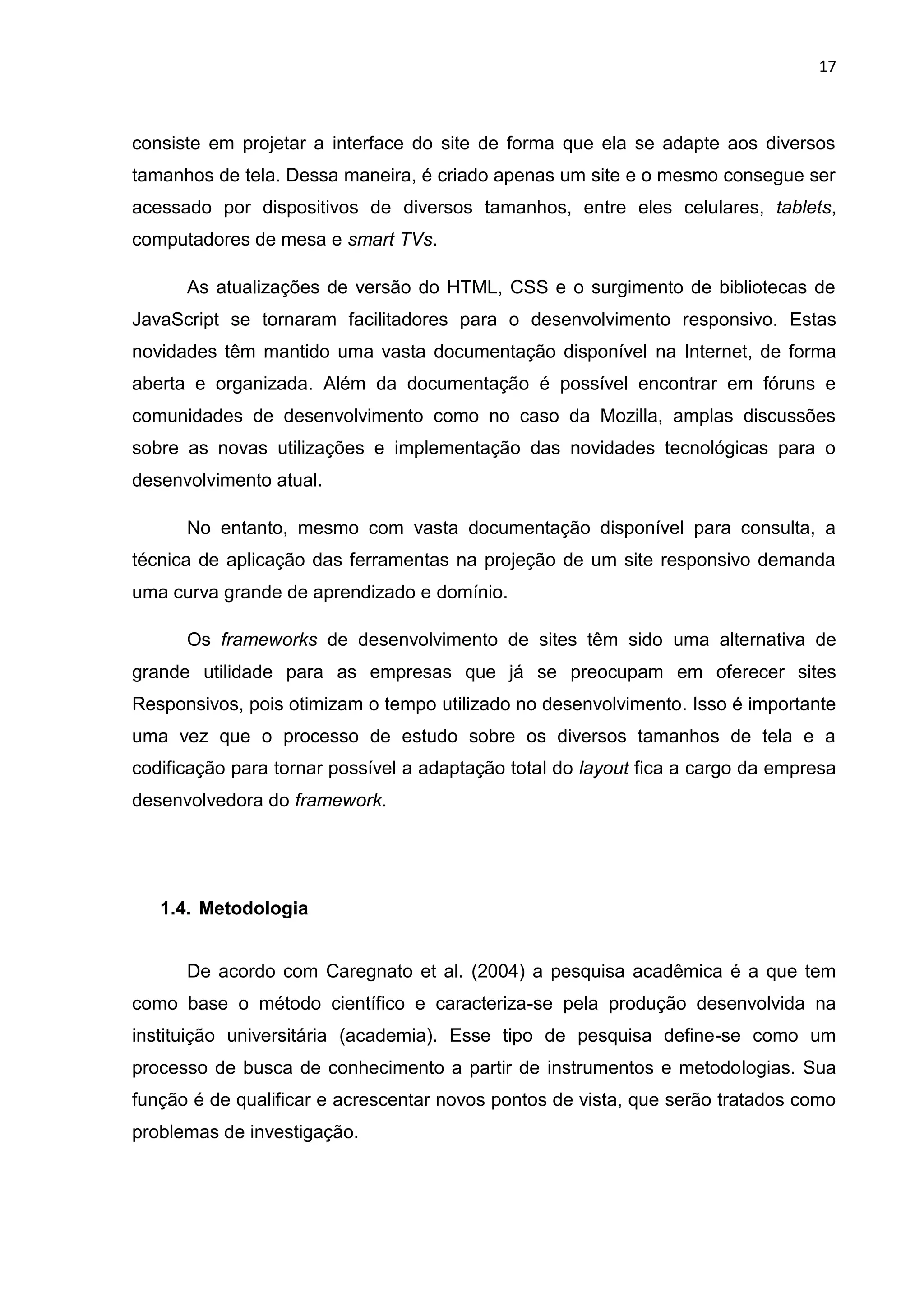 17
consiste em projetar a interface do site de forma que ela se adapte aos diversos
tamanhos de tela. Dessa maneira, é criado apenas um site e o mesmo consegue ser
acessado por dispositivos de diversos tamanhos, entre eles celulares, tablets,
computadores de mesa e smart TVs.
As atualizações de versão do HTML, CSS e o surgimento de bibliotecas de
JavaScript se tornaram facilitadores para o desenvolvimento responsivo. Estas
novidades têm mantido uma vasta documentação disponível na Internet, de forma
aberta e organizada. Além da documentação é possível encontrar em fóruns e
comunidades de desenvolvimento como no caso da Mozilla, amplas discussões
sobre as novas utilizações e implementação das novidades tecnológicas para o
desenvolvimento atual.
No entanto, mesmo com vasta documentação disponível para consulta, a
técnica de aplicação das ferramentas na projeção de um site responsivo demanda
uma curva grande de aprendizado e domínio.
Os frameworks de desenvolvimento de sites têm sido uma alternativa de
grande utilidade para as empresas que já se preocupam em oferecer sites
Responsivos, pois otimizam o tempo utilizado no desenvolvimento. Isso é importante
uma vez que o processo de estudo sobre os diversos tamanhos de tela e a
codificação para tornar possível a adaptação total do layout fica a cargo da empresa
desenvolvedora do framework.
1.4. Metodologia
De acordo com Caregnato et al. (2004) a pesquisa acadêmica é a que tem
como base o método científico e caracteriza-se pela produção desenvolvida na
instituição universitária (academia). Esse tipo de pesquisa define-se como um
processo de busca de conhecimento a partir de instrumentos e metodologias. Sua
função é de qualificar e acrescentar novos pontos de vista, que serão tratados como
problemas de investigação.
 