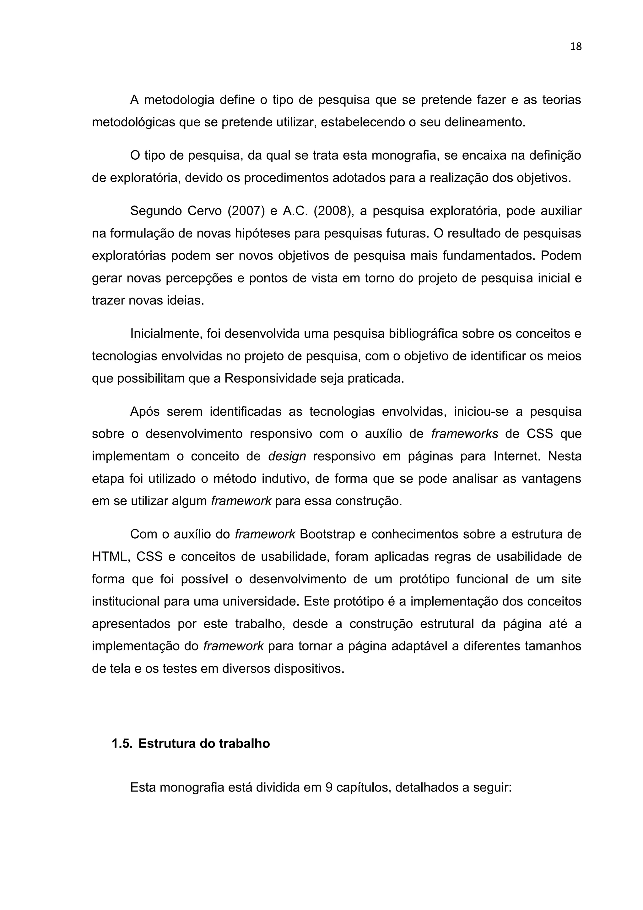 18
A metodologia define o tipo de pesquisa que se pretende fazer e as teorias
metodológicas que se pretende utilizar, estabelecendo o seu delineamento.
O tipo de pesquisa, da qual se trata esta monografia, se encaixa na definição
de exploratória, devido os procedimentos adotados para a realização dos objetivos.
Segundo Cervo (2007) e A.C. (2008), a pesquisa exploratória, pode auxiliar
na formulação de novas hipóteses para pesquisas futuras. O resultado de pesquisas
exploratórias podem ser novos objetivos de pesquisa mais fundamentados. Podem
gerar novas percepções e pontos de vista em torno do projeto de pesquisa inicial e
trazer novas ideias.
Inicialmente, foi desenvolvida uma pesquisa bibliográfica sobre os conceitos e
tecnologias envolvidas no projeto de pesquisa, com o objetivo de identificar os meios
que possibilitam que a Responsividade seja praticada.
Após serem identificadas as tecnologias envolvidas, iniciou-se a pesquisa
sobre o desenvolvimento responsivo com o auxílio de frameworks de CSS que
implementam o conceito de design responsivo em páginas para Internet. Nesta
etapa foi utilizado o método indutivo, de forma que se pode analisar as vantagens
em se utilizar algum framework para essa construção.
Com o auxílio do framework Bootstrap e conhecimentos sobre a estrutura de
HTML, CSS e conceitos de usabilidade, foram aplicadas regras de usabilidade de
forma que foi possível o desenvolvimento de um protótipo funcional de um site
institucional para uma universidade. Este protótipo é a implementação dos conceitos
apresentados por este trabalho, desde a construção estrutural da página até a
implementação do framework para tornar a página adaptável a diferentes tamanhos
de tela e os testes em diversos dispositivos.
1.5. Estrutura do trabalho
Esta monografia está dividida em 9 capítulos, detalhados a seguir:
 