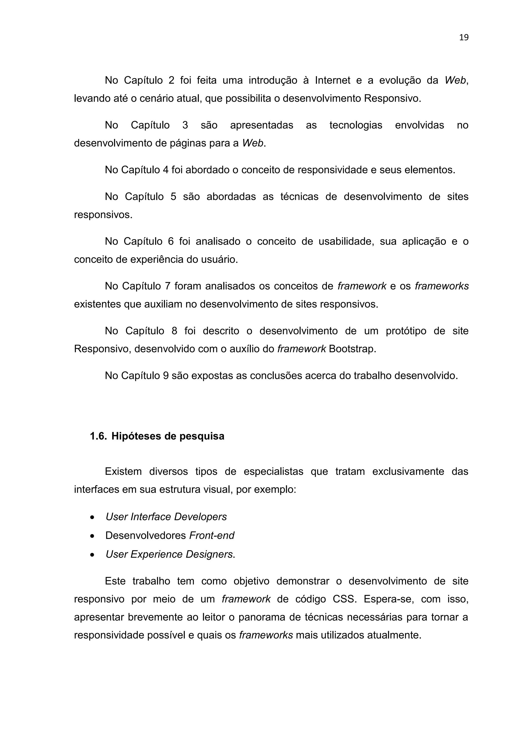19
No Capítulo 2 foi feita uma introdução à Internet e a evolução da Web,
levando até o cenário atual, que possibilita o desenvolvimento Responsivo.
No Capítulo 3 são apresentadas as tecnologias envolvidas no
desenvolvimento de páginas para a Web.
No Capítulo 4 foi abordado o conceito de responsividade e seus elementos.
No Capítulo 5 são abordadas as técnicas de desenvolvimento de sites
responsivos.
No Capítulo 6 foi analisado o conceito de usabilidade, sua aplicação e o
conceito de experiência do usuário.
No Capítulo 7 foram analisados os conceitos de framework e os frameworks
existentes que auxiliam no desenvolvimento de sites responsivos.
No Capítulo 8 foi descrito o desenvolvimento de um protótipo de site
Responsivo, desenvolvido com o auxílio do framework Bootstrap.
No Capítulo 9 são expostas as conclusões acerca do trabalho desenvolvido.
1.6. Hipóteses de pesquisa
Existem diversos tipos de especialistas que tratam exclusivamente das
interfaces em sua estrutura visual, por exemplo:
 User Interface Developers
 Desenvolvedores Front-end
 User Experience Designers.
Este trabalho tem como objetivo demonstrar o desenvolvimento de site
responsivo por meio de um framework de código CSS. Espera-se, com isso,
apresentar brevemente ao leitor o panorama de técnicas necessárias para tornar a
responsividade possível e quais os frameworks mais utilizados atualmente.
 