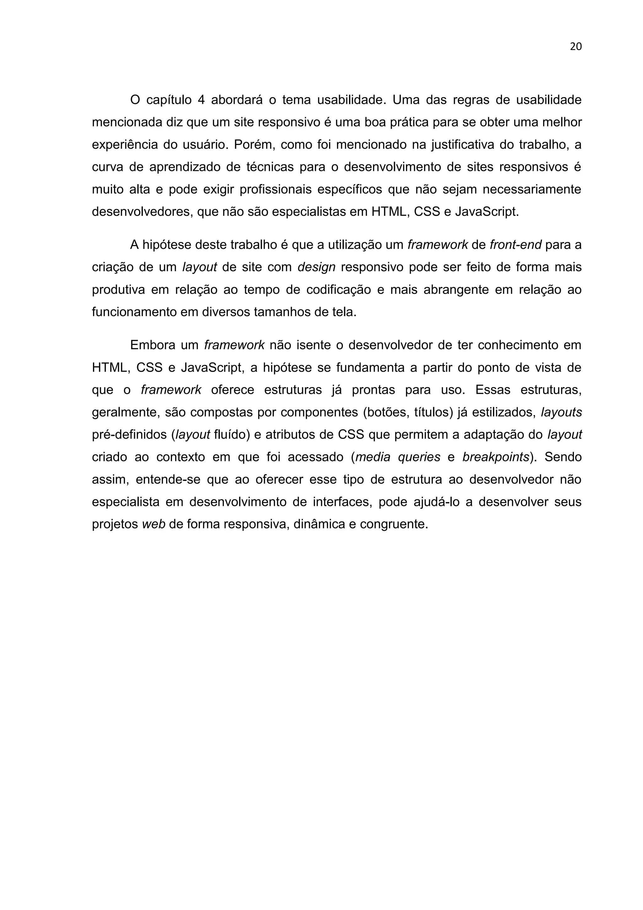 20
O capítulo 4 abordará o tema usabilidade. Uma das regras de usabilidade
mencionada diz que um site responsivo é uma boa prática para se obter uma melhor
experiência do usuário. Porém, como foi mencionado na justificativa do trabalho, a
curva de aprendizado de técnicas para o desenvolvimento de sites responsivos é
muito alta e pode exigir profissionais específicos que não sejam necessariamente
desenvolvedores, que não são especialistas em HTML, CSS e JavaScript.
A hipótese deste trabalho é que a utilização um framework de front-end para a
criação de um layout de site com design responsivo pode ser feito de forma mais
produtiva em relação ao tempo de codificação e mais abrangente em relação ao
funcionamento em diversos tamanhos de tela.
Embora um framework não isente o desenvolvedor de ter conhecimento em
HTML, CSS e JavaScript, a hipótese se fundamenta a partir do ponto de vista de
que o framework oferece estruturas já prontas para uso. Essas estruturas,
geralmente, são compostas por componentes (botões, títulos) já estilizados, layouts
pré-definidos (layout fluído) e atributos de CSS que permitem a adaptação do layout
criado ao contexto em que foi acessado (media queries e breakpoints). Sendo
assim, entende-se que ao oferecer esse tipo de estrutura ao desenvolvedor não
especialista em desenvolvimento de interfaces, pode ajudá-lo a desenvolver seus
projetos web de forma responsiva, dinâmica e congruente.
 