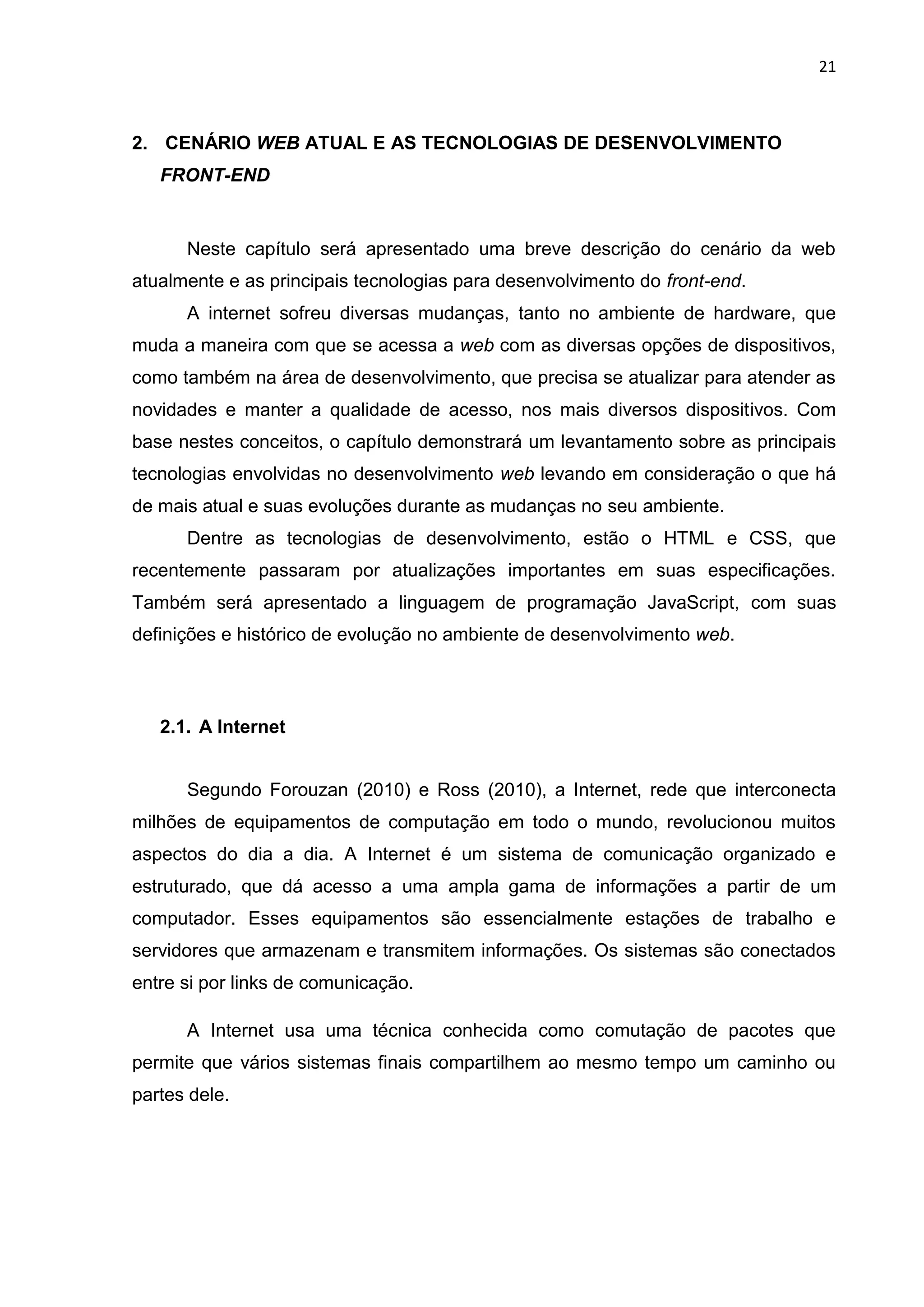 21
2. CENÁRIO WEB ATUAL E AS TECNOLOGIAS DE DESENVOLVIMENTO
FRONT-END
Neste capítulo será apresentado uma breve descrição do cenário da web
atualmente e as principais tecnologias para desenvolvimento do front-end.
A internet sofreu diversas mudanças, tanto no ambiente de hardware, que
muda a maneira com que se acessa a web com as diversas opções de dispositivos,
como também na área de desenvolvimento, que precisa se atualizar para atender as
novidades e manter a qualidade de acesso, nos mais diversos dispositivos. Com
base nestes conceitos, o capítulo demonstrará um levantamento sobre as principais
tecnologias envolvidas no desenvolvimento web levando em consideração o que há
de mais atual e suas evoluções durante as mudanças no seu ambiente.
Dentre as tecnologias de desenvolvimento, estão o HTML e CSS, que
recentemente passaram por atualizações importantes em suas especificações.
Também será apresentado a linguagem de programação JavaScript, com suas
definições e histórico de evolução no ambiente de desenvolvimento web.
2.1. A Internet
Segundo Forouzan (2010) e Ross (2010), a Internet, rede que interconecta
milhões de equipamentos de computação em todo o mundo, revolucionou muitos
aspectos do dia a dia. A Internet é um sistema de comunicação organizado e
estruturado, que dá acesso a uma ampla gama de informações a partir de um
computador. Esses equipamentos são essencialmente estações de trabalho e
servidores que armazenam e transmitem informações. Os sistemas são conectados
entre si por links de comunicação.
A Internet usa uma técnica conhecida como comutação de pacotes que
permite que vários sistemas finais compartilhem ao mesmo tempo um caminho ou
partes dele.
 