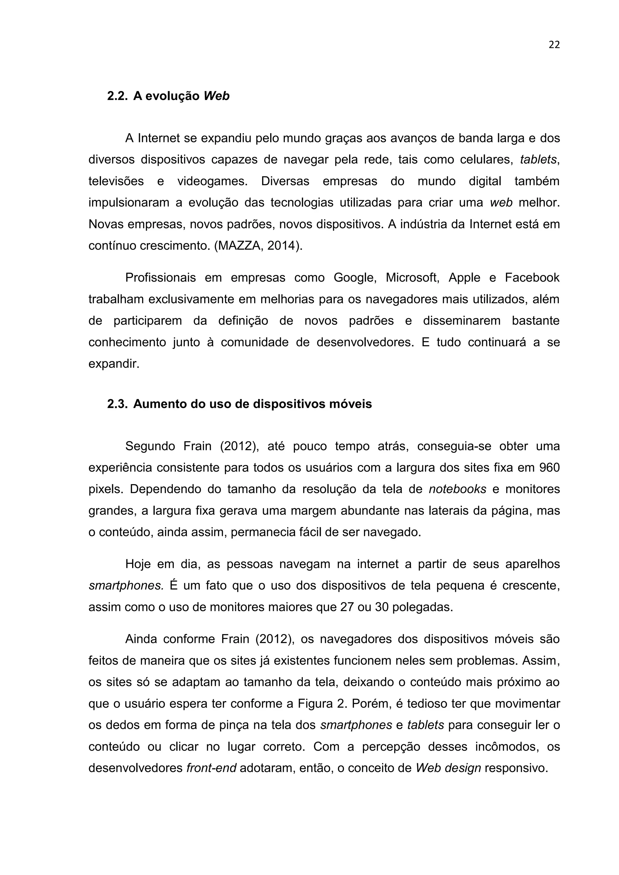 22
2.2. A evolução Web
A Internet se expandiu pelo mundo graças aos avanços de banda larga e dos
diversos dispositivos capazes de navegar pela rede, tais como celulares, tablets,
televisões e videogames. Diversas empresas do mundo digital também
impulsionaram a evolução das tecnologias utilizadas para criar uma web melhor.
Novas empresas, novos padrões, novos dispositivos. A indústria da Internet está em
contínuo crescimento. (MAZZA, 2014).
Profissionais em empresas como Google, Microsoft, Apple e Facebook
trabalham exclusivamente em melhorias para os navegadores mais utilizados, além
de participarem da definição de novos padrões e disseminarem bastante
conhecimento junto à comunidade de desenvolvedores. E tudo continuará a se
expandir.
2.3. Aumento do uso de dispositivos móveis
Segundo Frain (2012), até pouco tempo atrás, conseguia-se obter uma
experiência consistente para todos os usuários com a largura dos sites fixa em 960
pixels. Dependendo do tamanho da resolução da tela de notebooks e monitores
grandes, a largura fixa gerava uma margem abundante nas laterais da página, mas
o conteúdo, ainda assim, permanecia fácil de ser navegado.
Hoje em dia, as pessoas navegam na internet a partir de seus aparelhos
smartphones. É um fato que o uso dos dispositivos de tela pequena é crescente,
assim como o uso de monitores maiores que 27 ou 30 polegadas.
Ainda conforme Frain (2012), os navegadores dos dispositivos móveis são
feitos de maneira que os sites já existentes funcionem neles sem problemas. Assim,
os sites só se adaptam ao tamanho da tela, deixando o conteúdo mais próximo ao
que o usuário espera ter conforme a Figura 2. Porém, é tedioso ter que movimentar
os dedos em forma de pinça na tela dos smartphones e tablets para conseguir ler o
conteúdo ou clicar no lugar correto. Com a percepção desses incômodos, os
desenvolvedores front-end adotaram, então, o conceito de Web design responsivo.
 