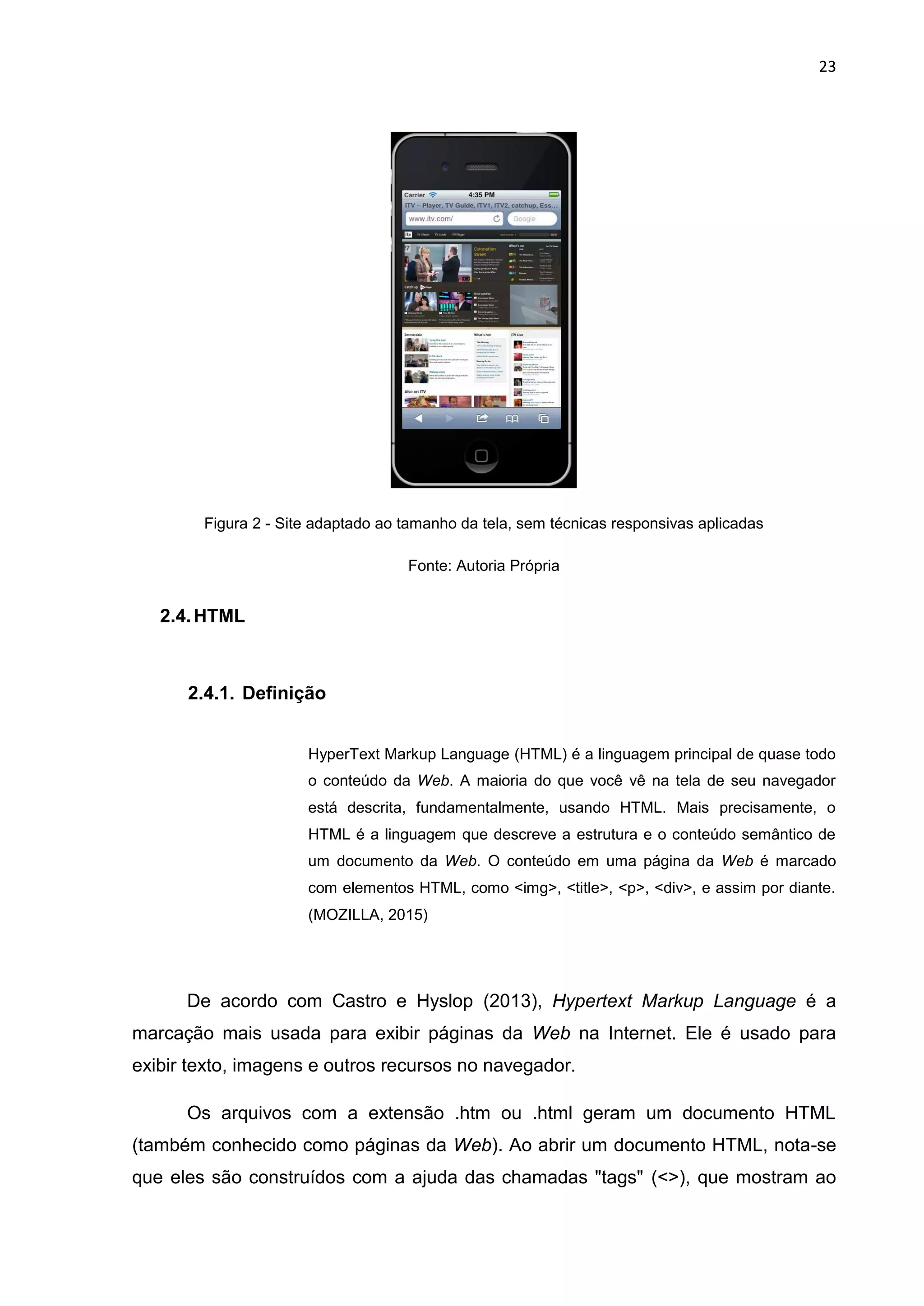 23
Figura 2 - Site adaptado ao tamanho da tela, sem técnicas responsivas aplicadas
Fonte: Autoria Própria
2.4.HTML
2.4.1. Definição
HyperText Markup Language (HTML) é a linguagem principal de quase todo
o conteúdo da Web. A maioria do que você vê na tela de seu navegador
está descrita, fundamentalmente, usando HTML. Mais precisamente, o
HTML é a linguagem que descreve a estrutura e o conteúdo semântico de
um documento da Web. O conteúdo em uma página da Web é marcado
com elementos HTML, como <img>, <title>, <p>, <div>, e assim por diante.
(MOZILLA, 2015)
De acordo com Castro e Hyslop (2013), Hypertext Markup Language é a
marcação mais usada para exibir páginas da Web na Internet. Ele é usado para
exibir texto, imagens e outros recursos no navegador.
Os arquivos com a extensão .htm ou .html geram um documento HTML
(também conhecido como páginas da Web). Ao abrir um documento HTML, nota-se
que eles são construídos com a ajuda das chamadas "tags" (<>), que mostram ao
 
