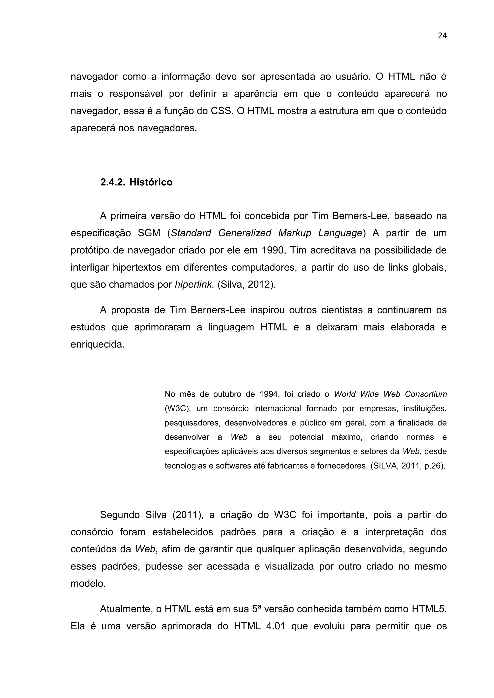24
navegador como a informação deve ser apresentada ao usuário. O HTML não é
mais o responsável por definir a aparência em que o conteúdo aparecerá no
navegador, essa é a função do CSS. O HTML mostra a estrutura em que o conteúdo
aparecerá nos navegadores.
2.4.2. Histórico
A primeira versão do HTML foi concebida por Tim Berners-Lee, baseado na
especificação SGM (Standard Generalized Markup Language) A partir de um
protótipo de navegador criado por ele em 1990, Tim acreditava na possibilidade de
interligar hipertextos em diferentes computadores, a partir do uso de links globais,
que são chamados por hiperlink. (Silva, 2012).
A proposta de Tim Berners-Lee inspirou outros cientistas a continuarem os
estudos que aprimoraram a linguagem HTML e a deixaram mais elaborada e
enriquecida.
No mês de outubro de 1994, foi criado o World Wide Web Consortium
(W3C), um consórcio internacional formado por empresas, instituições,
pesquisadores, desenvolvedores e público em geral, com a finalidade de
desenvolver a Web a seu potencial máximo, criando normas e
especificações aplicáveis aos diversos segmentos e setores da Web, desde
tecnologias e softwares até fabricantes e fornecedores. (SILVA, 2011, p.26).
Segundo Silva (2011), a criação do W3C foi importante, pois a partir do
consórcio foram estabelecidos padrões para a criação e a interpretação dos
conteúdos da Web, afim de garantir que qualquer aplicação desenvolvida, segundo
esses padrões, pudesse ser acessada e visualizada por outro criado no mesmo
modelo.
Atualmente, o HTML está em sua 5ª versão conhecida também como HTML5.
Ela é uma versão aprimorada do HTML 4.01 que evoluiu para permitir que os
 