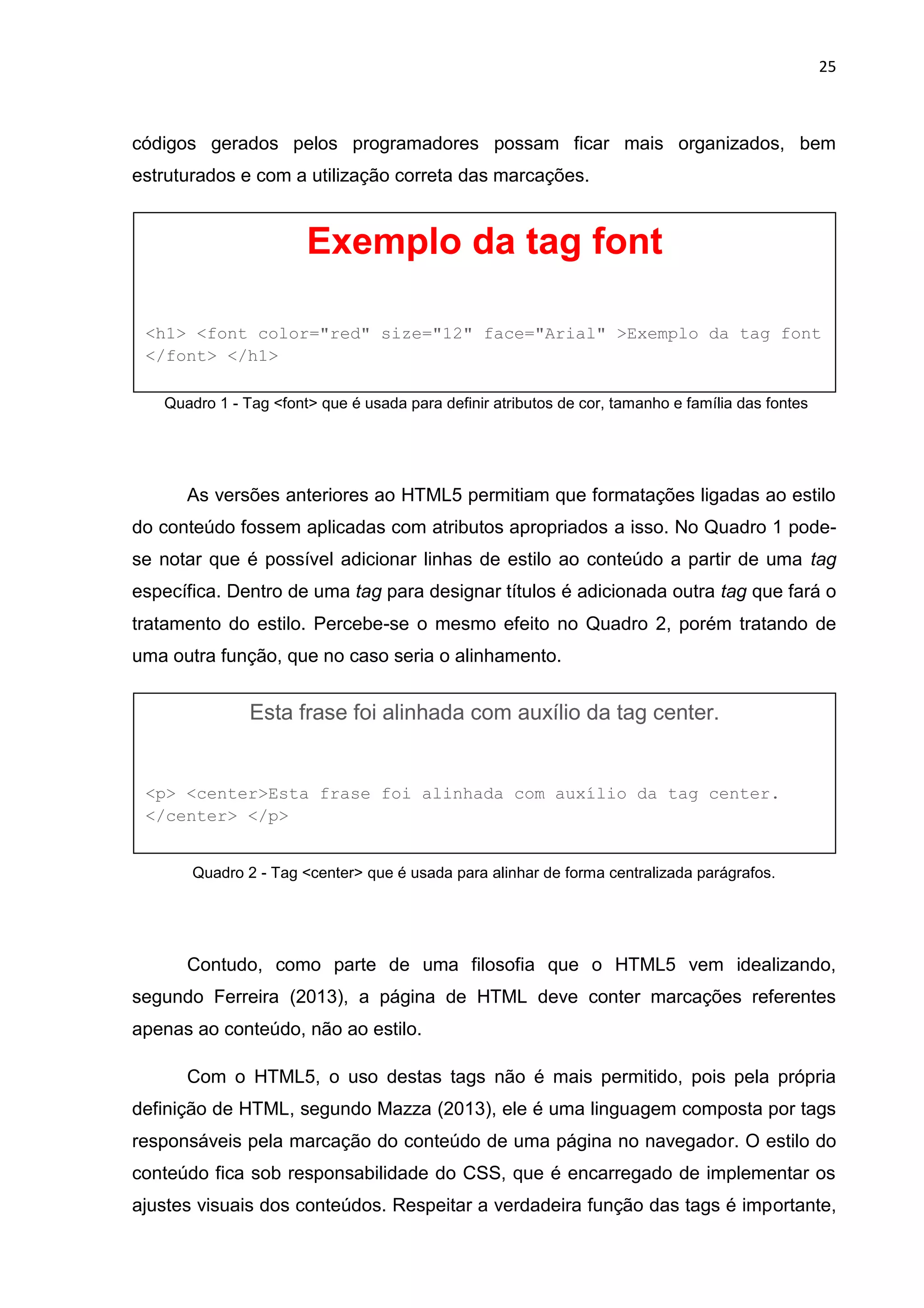 25
códigos gerados pelos programadores possam ficar mais organizados, bem
estruturados e com a utilização correta das marcações.
Quadro 1 - Tag <font> que é usada para definir atributos de cor, tamanho e família das fontes
As versões anteriores ao HTML5 permitiam que formatações ligadas ao estilo
do conteúdo fossem aplicadas com atributos apropriados a isso. No Quadro 1 pode-
se notar que é possível adicionar linhas de estilo ao conteúdo a partir de uma tag
específica. Dentro de uma tag para designar títulos é adicionada outra tag que fará o
tratamento do estilo. Percebe-se o mesmo efeito no Quadro 2, porém tratando de
uma outra função, que no caso seria o alinhamento.
Quadro 2 - Tag <center> que é usada para alinhar de forma centralizada parágrafos.
Contudo, como parte de uma filosofia que o HTML5 vem idealizando,
segundo Ferreira (2013), a página de HTML deve conter marcações referentes
apenas ao conteúdo, não ao estilo.
Com o HTML5, o uso destas tags não é mais permitido, pois pela própria
definição de HTML, segundo Mazza (2013), ele é uma linguagem composta por tags
responsáveis pela marcação do conteúdo de uma página no navegador. O estilo do
conteúdo fica sob responsabilidade do CSS, que é encarregado de implementar os
ajustes visuais dos conteúdos. Respeitar a verdadeira função das tags é importante,
Exemplo da tag font
<h1> <font color="red" size="12" face="Arial" >Exemplo da tag font
</font> </h1>
Esta frase foi alinhada com auxílio da tag center.
<p> <center>Esta frase foi alinhada com auxílio da tag center.
</center> </p>
 