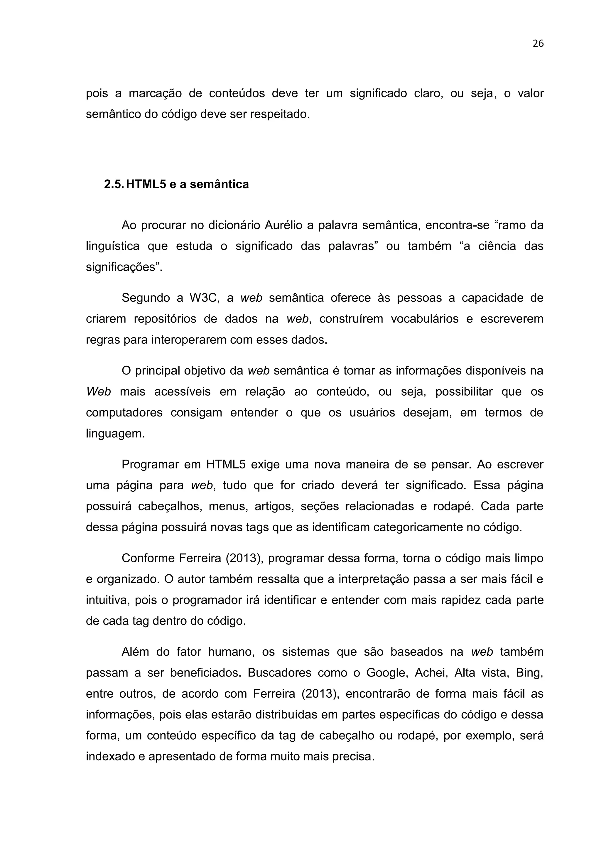 26
pois a marcação de conteúdos deve ter um significado claro, ou seja, o valor
semântico do código deve ser respeitado.
2.5.HTML5 e a semântica
Ao procurar no dicionário Aurélio a palavra semântica, encontra-se “ramo da
linguística que estuda o significado das palavras” ou também “a ciência das
significações”.
Segundo a W3C, a web semântica oferece às pessoas a capacidade de
criarem repositórios de dados na web, construírem vocabulários e escreverem
regras para interoperarem com esses dados.
O principal objetivo da web semântica é tornar as informações disponíveis na
Web mais acessíveis em relação ao conteúdo, ou seja, possibilitar que os
computadores consigam entender o que os usuários desejam, em termos de
linguagem.
Programar em HTML5 exige uma nova maneira de se pensar. Ao escrever
uma página para web, tudo que for criado deverá ter significado. Essa página
possuirá cabeçalhos, menus, artigos, seções relacionadas e rodapé. Cada parte
dessa página possuirá novas tags que as identificam categoricamente no código.
Conforme Ferreira (2013), programar dessa forma, torna o código mais limpo
e organizado. O autor também ressalta que a interpretação passa a ser mais fácil e
intuitiva, pois o programador irá identificar e entender com mais rapidez cada parte
de cada tag dentro do código.
Além do fator humano, os sistemas que são baseados na web também
passam a ser beneficiados. Buscadores como o Google, Achei, Alta vista, Bing,
entre outros, de acordo com Ferreira (2013), encontrarão de forma mais fácil as
informações, pois elas estarão distribuídas em partes específicas do código e dessa
forma, um conteúdo específico da tag de cabeçalho ou rodapé, por exemplo, será
indexado e apresentado de forma muito mais precisa.
 