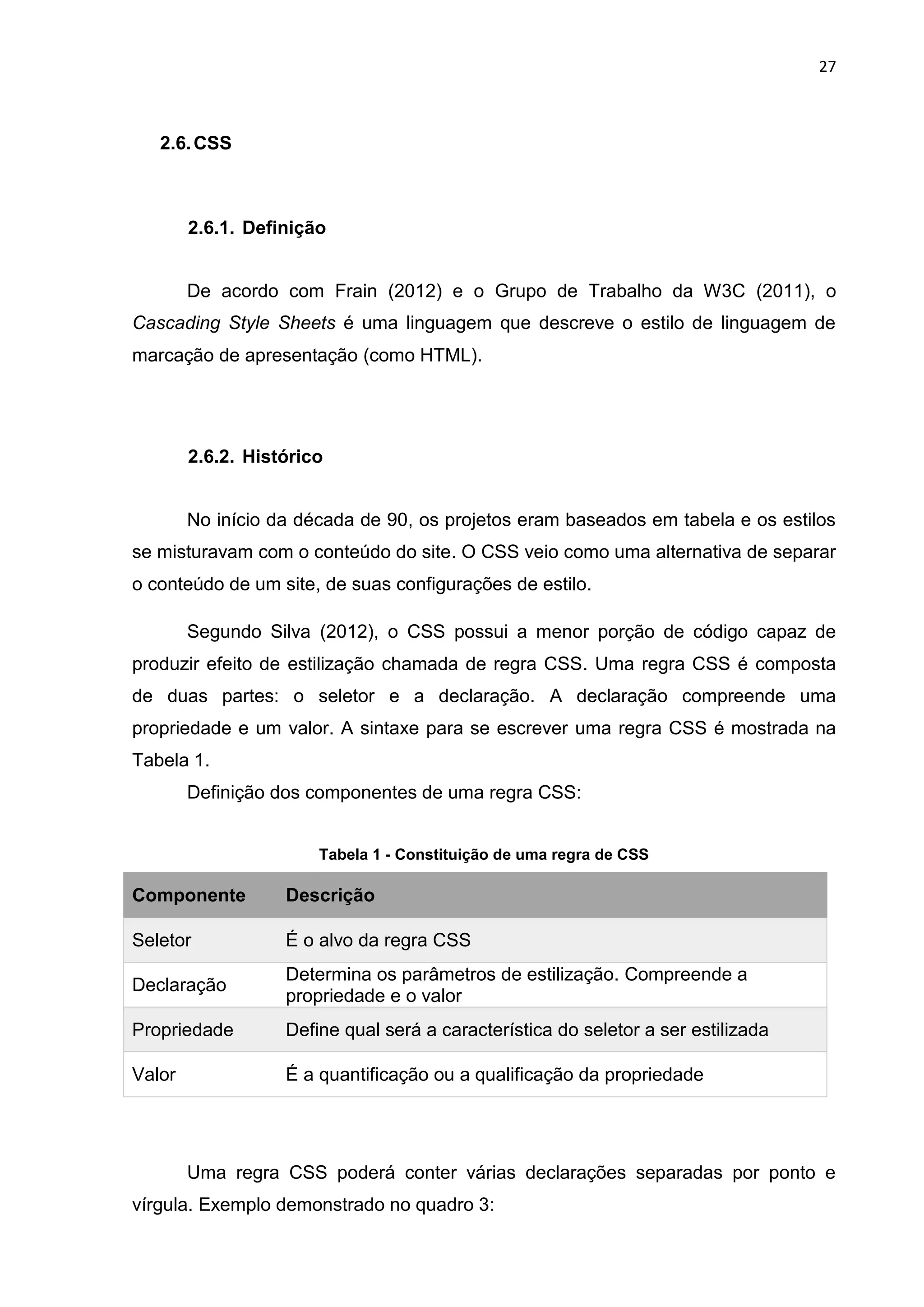 27
2.6.CSS
2.6.1. Definição
De acordo com Frain (2012) e o Grupo de Trabalho da W3C (2011), o
Cascading Style Sheets é uma linguagem que descreve o estilo de linguagem de
marcação de apresentação (como HTML).
2.6.2. Histórico
No início da década de 90, os projetos eram baseados em tabela e os estilos
se misturavam com o conteúdo do site. O CSS veio como uma alternativa de separar
o conteúdo de um site, de suas configurações de estilo.
Segundo Silva (2012), o CSS possui a menor porção de código capaz de
produzir efeito de estilização chamada de regra CSS. Uma regra CSS é composta
de duas partes: o seletor e a declaração. A declaração compreende uma
propriedade e um valor. A sintaxe para se escrever uma regra CSS é mostrada na
Tabela 1.
Definição dos componentes de uma regra CSS:
Tabela 1 - Constituição de uma regra de CSS
Componente Descrição
Seletor É o alvo da regra CSS
Declaração
Determina os parâmetros de estilização. Compreende a
propriedade e o valor
Propriedade Define qual será a característica do seletor a ser estilizada
Valor É a quantificação ou a qualificação da propriedade
Uma regra CSS poderá conter várias declarações separadas por ponto e
vírgula. Exemplo demonstrado no quadro 3:
 