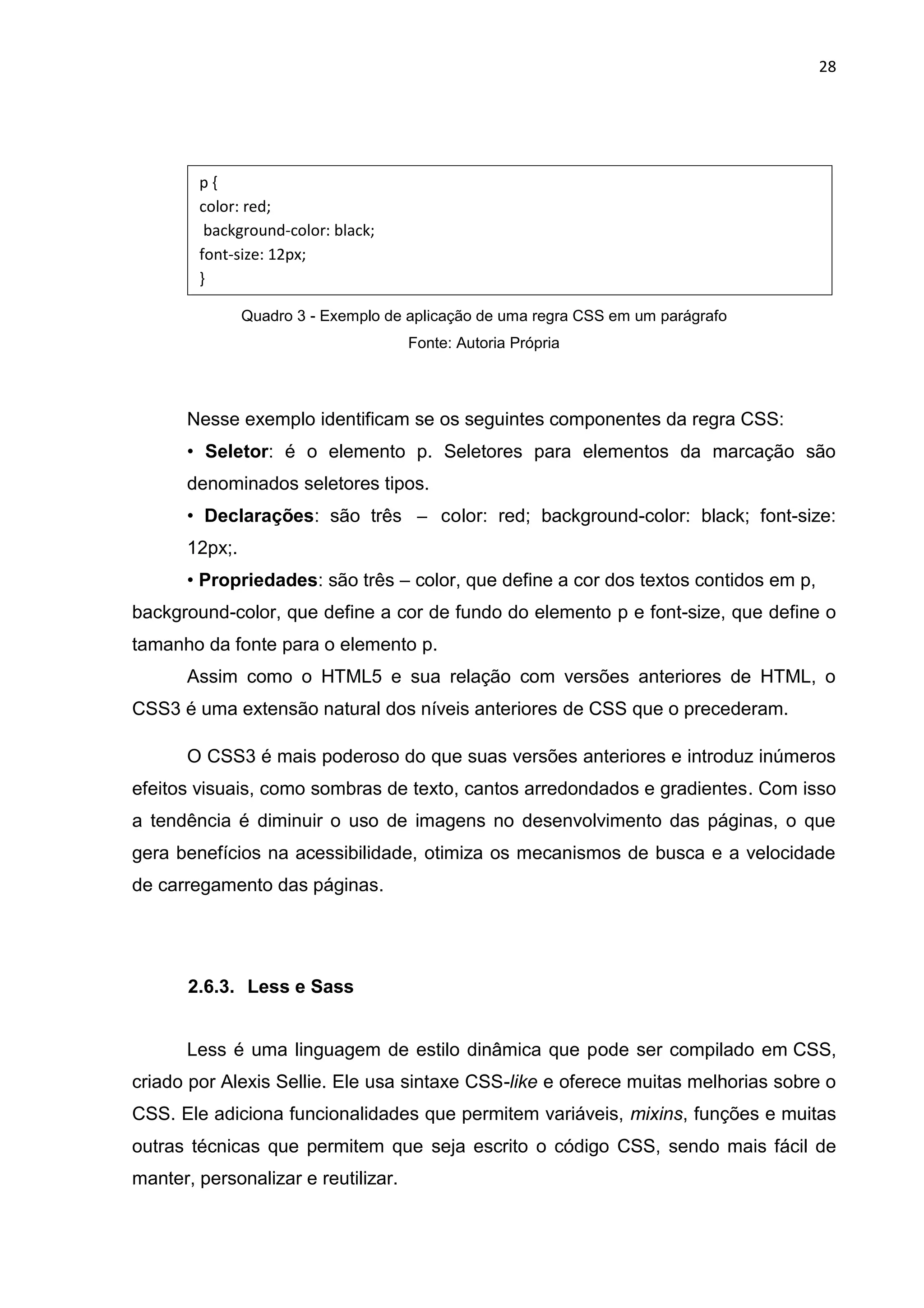 28
Quadro 3 - Exemplo de aplicação de uma regra CSS em um parágrafo
Fonte: Autoria Própria
Nesse exemplo identificam se os seguintes componentes da regra CSS:
• Seletor: é o elemento p. Seletores para elementos da marcação são
denominados seletores tipos.
• Declarações: são três – color: red; background-color: black; font-size:
12px;.
• Propriedades: são três – color, que define a cor dos textos contidos em p,
background-color, que define a cor de fundo do elemento p e font-size, que define o
tamanho da fonte para o elemento p.
Assim como o HTML5 e sua relação com versões anteriores de HTML, o
CSS3 é uma extensão natural dos níveis anteriores de CSS que o precederam.
O CSS3 é mais poderoso do que suas versões anteriores e introduz inúmeros
efeitos visuais, como sombras de texto, cantos arredondados e gradientes. Com isso
a tendência é diminuir o uso de imagens no desenvolvimento das páginas, o que
gera benefícios na acessibilidade, otimiza os mecanismos de busca e a velocidade
de carregamento das páginas.
2.6.3. Less e Sass
Less é uma linguagem de estilo dinâmica que pode ser compilado em CSS,
criado por Alexis Sellie. Ele usa sintaxe CSS-like e oferece muitas melhorias sobre o
CSS. Ele adiciona funcionalidades que permitem variáveis, mixins, funções e muitas
outras técnicas que permitem que seja escrito o código CSS, sendo mais fácil de
manter, personalizar e reutilizar.
p {
color: red;
background-color: black;
font-size: 12px;
}
 