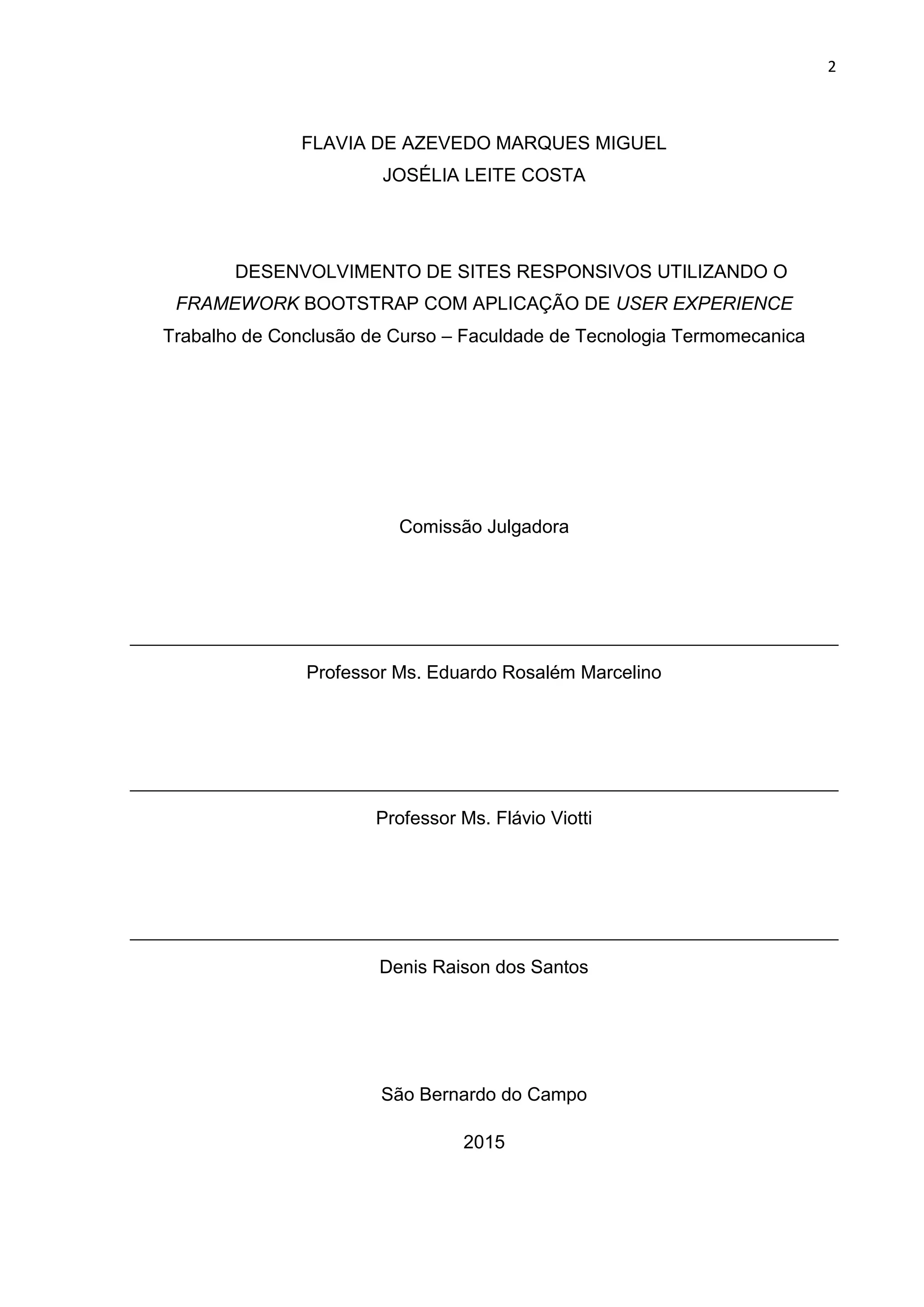 2
FLAVIA DE AZEVEDO MARQUES MIGUEL
JOSÉLIA LEITE COSTA
DESENVOLVIMENTO DE SITES RESPONSIVOS UTILIZANDO O
FRAMEWORK BOOTSTRAP COM APLICAÇÃO DE USER EXPERIENCE
Trabalho de Conclusão de Curso – Faculdade de Tecnologia Termomecanica
Comissão Julgadora
Professor Ms. Eduardo Rosalém Marcelino
Professor Ms. Flávio Viotti
Denis Raison dos Santos
São Bernardo do Campo
2015
 