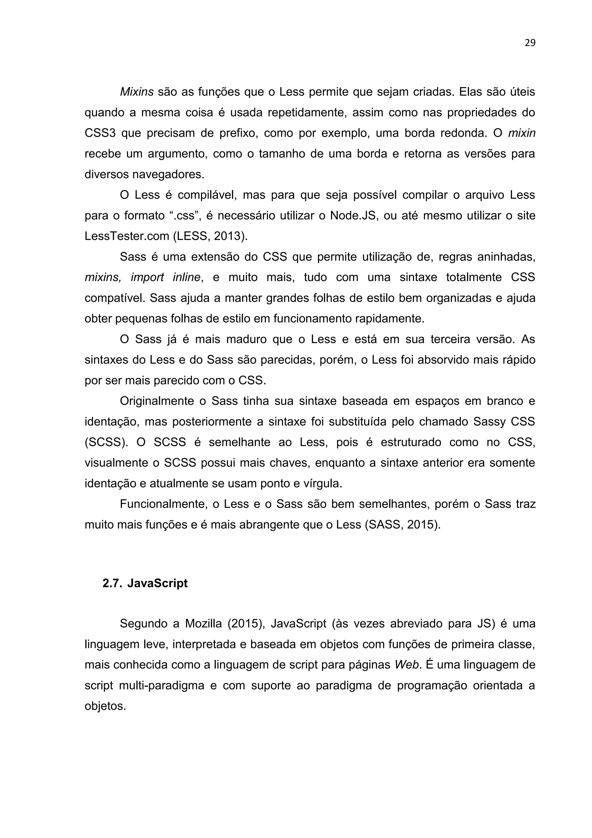 29
Mixins são as funções que o Less permite que sejam criadas. Elas são úteis
quando a mesma coisa é usada repetidamente, assim como nas propriedades do
CSS3 que precisam de prefixo, como por exemplo, uma borda redonda. O mixin
recebe um argumento, como o tamanho de uma borda e retorna as versões para
diversos navegadores.
O Less é compilável, mas para que seja possível compilar o arquivo Less
para o formato “.css”, é necessário utilizar o Node.JS, ou até mesmo utilizar o site
LessTester.com (LESS, 2013).
Sass é uma extensão do CSS que permite utilização de, regras aninhadas,
mixins, import inline, e muito mais, tudo com uma sintaxe totalmente CSS
compatível. Sass ajuda a manter grandes folhas de estilo bem organizadas e ajuda
obter pequenas folhas de estilo em funcionamento rapidamente.
O Sass já é mais maduro que o Less e está em sua terceira versão. As
sintaxes do Less e do Sass são parecidas, porém, o Less foi absorvido mais rápido
por ser mais parecido com o CSS.
Originalmente o Sass tinha sua sintaxe baseada em espaços em branco e
identação, mas posteriormente a sintaxe foi substituída pelo chamado Sassy CSS
(SCSS). O SCSS é semelhante ao Less, pois é estruturado como no CSS,
visualmente o SCSS possui mais chaves, enquanto a sintaxe anterior era somente
identação e atualmente se usam ponto e vírgula.
Funcionalmente, o Less e o Sass são bem semelhantes, porém o Sass traz
muito mais funções e é mais abrangente que o Less (SASS, 2015).
2.7. JavaScript
Segundo a Mozilla (2015), JavaScript (às vezes abreviado para JS) é uma
linguagem leve, interpretada e baseada em objetos com funções de primeira classe,
mais conhecida como a linguagem de script para páginas Web. É uma linguagem de
script multi-paradigma e com suporte ao paradigma de programação orientada a
objetos.
 