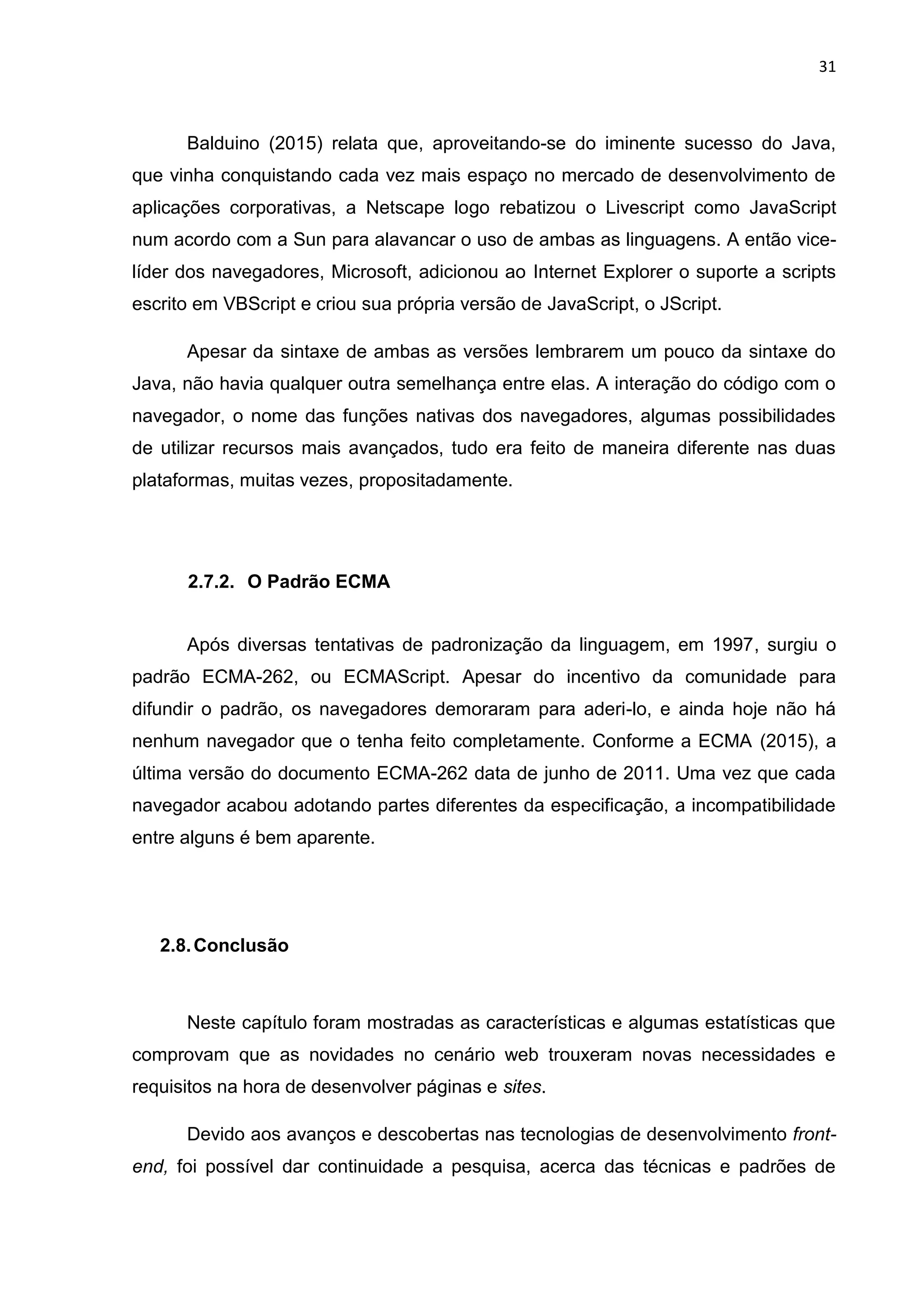 31
Balduino (2015) relata que, aproveitando-se do iminente sucesso do Java,
que vinha conquistando cada vez mais espaço no mercado de desenvolvimento de
aplicações corporativas, a Netscape logo rebatizou o Livescript como JavaScript
num acordo com a Sun para alavancar o uso de ambas as linguagens. A então vice-
líder dos navegadores, Microsoft, adicionou ao Internet Explorer o suporte a scripts
escrito em VBScript e criou sua própria versão de JavaScript, o JScript.
Apesar da sintaxe de ambas as versões lembrarem um pouco da sintaxe do
Java, não havia qualquer outra semelhança entre elas. A interação do código com o
navegador, o nome das funções nativas dos navegadores, algumas possibilidades
de utilizar recursos mais avançados, tudo era feito de maneira diferente nas duas
plataformas, muitas vezes, propositadamente.
2.7.2. O Padrão ECMA
Após diversas tentativas de padronização da linguagem, em 1997, surgiu o
padrão ECMA-262, ou ECMAScript. Apesar do incentivo da comunidade para
difundir o padrão, os navegadores demoraram para aderi-lo, e ainda hoje não há
nenhum navegador que o tenha feito completamente. Conforme a ECMA (2015), a
última versão do documento ECMA-262 data de junho de 2011. Uma vez que cada
navegador acabou adotando partes diferentes da especificação, a incompatibilidade
entre alguns é bem aparente.
2.8.Conclusão
Neste capítulo foram mostradas as características e algumas estatísticas que
comprovam que as novidades no cenário web trouxeram novas necessidades e
requisitos na hora de desenvolver páginas e sites.
Devido aos avanços e descobertas nas tecnologias de desenvolvimento front-
end, foi possível dar continuidade a pesquisa, acerca das técnicas e padrões de
 