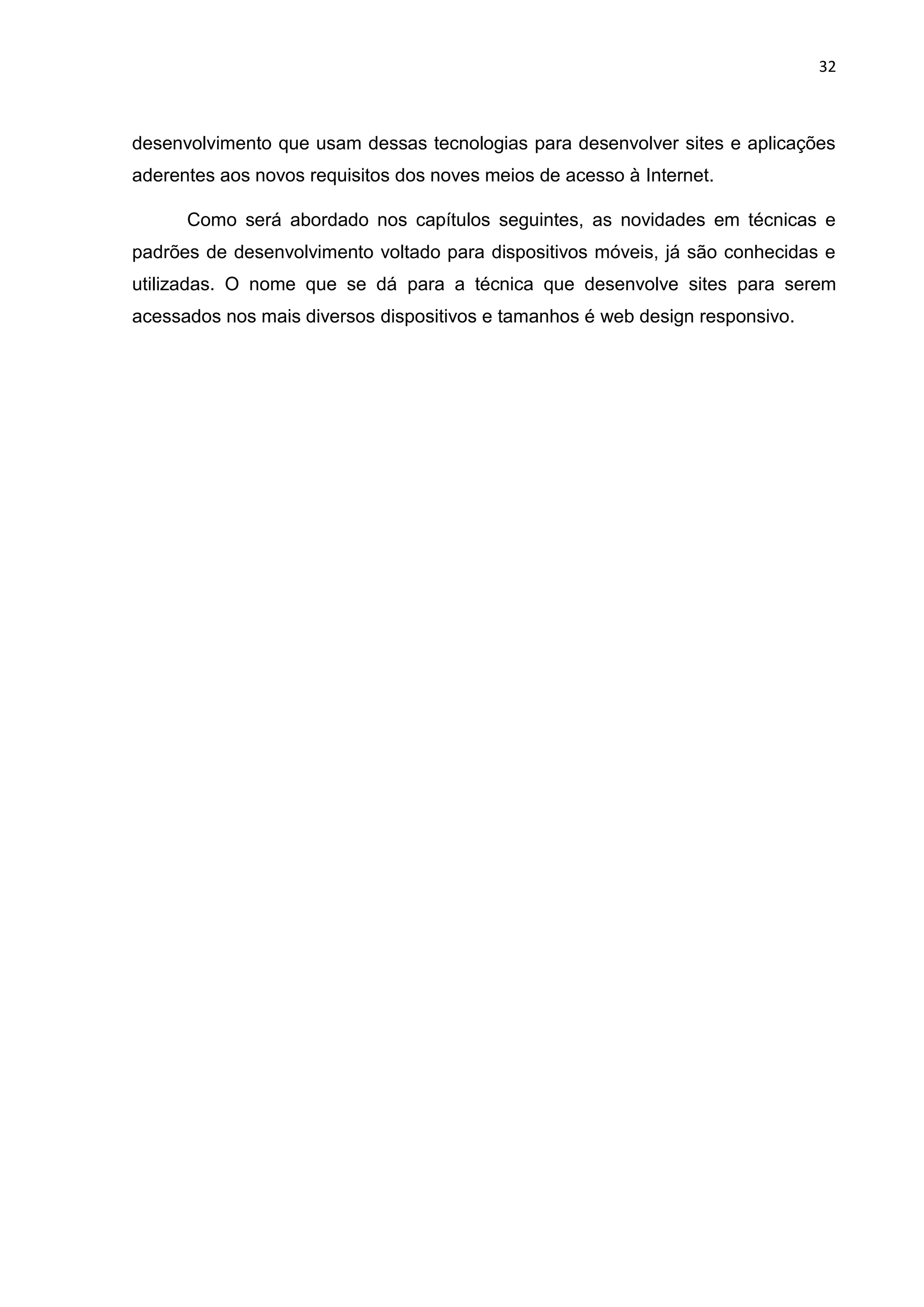 32
desenvolvimento que usam dessas tecnologias para desenvolver sites e aplicações
aderentes aos novos requisitos dos noves meios de acesso à Internet.
Como será abordado nos capítulos seguintes, as novidades em técnicas e
padrões de desenvolvimento voltado para dispositivos móveis, já são conhecidas e
utilizadas. O nome que se dá para a técnica que desenvolve sites para serem
acessados nos mais diversos dispositivos e tamanhos é web design responsivo.
 