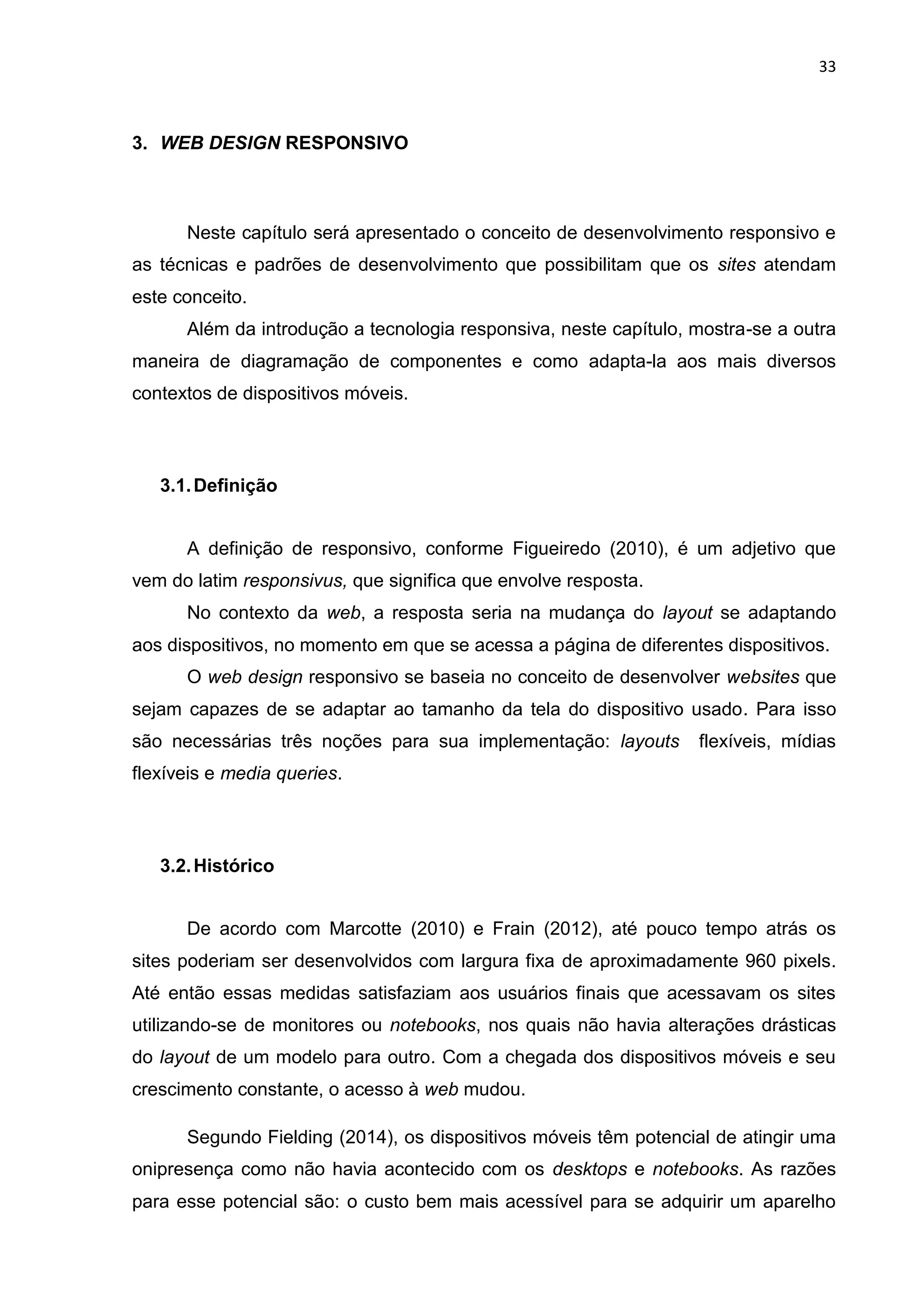 33
3. WEB DESIGN RESPONSIVO
Neste capítulo será apresentado o conceito de desenvolvimento responsivo e
as técnicas e padrões de desenvolvimento que possibilitam que os sites atendam
este conceito.
Além da introdução a tecnologia responsiva, neste capítulo, mostra-se a outra
maneira de diagramação de componentes e como adapta-la aos mais diversos
contextos de dispositivos móveis.
3.1.Definição
A definição de responsivo, conforme Figueiredo (2010), é um adjetivo que
vem do latim responsivus, que significa que envolve resposta.
No contexto da web, a resposta seria na mudança do layout se adaptando
aos dispositivos, no momento em que se acessa a página de diferentes dispositivos.
O web design responsivo se baseia no conceito de desenvolver websites que
sejam capazes de se adaptar ao tamanho da tela do dispositivo usado. Para isso
são necessárias três noções para sua implementação: layouts flexíveis, mídias
flexíveis e media queries.
3.2.Histórico
De acordo com Marcotte (2010) e Frain (2012), até pouco tempo atrás os
sites poderiam ser desenvolvidos com largura fixa de aproximadamente 960 pixels.
Até então essas medidas satisfaziam aos usuários finais que acessavam os sites
utilizando-se de monitores ou notebooks, nos quais não havia alterações drásticas
do layout de um modelo para outro. Com a chegada dos dispositivos móveis e seu
crescimento constante, o acesso à web mudou.
Segundo Fielding (2014), os dispositivos móveis têm potencial de atingir uma
onipresença como não havia acontecido com os desktops e notebooks. As razões
para esse potencial são: o custo bem mais acessível para se adquirir um aparelho
 