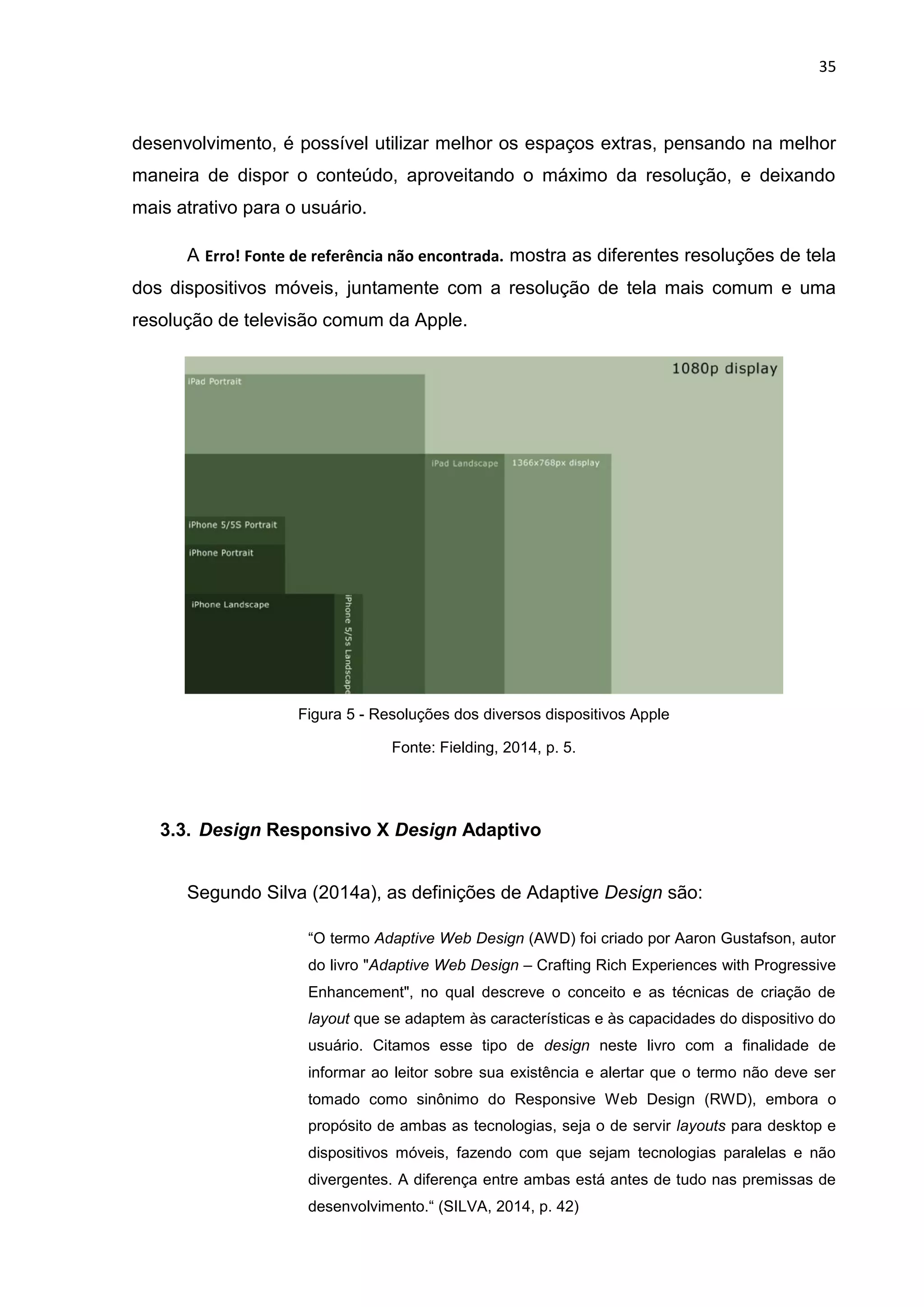 35
desenvolvimento, é possível utilizar melhor os espaços extras, pensando na melhor
maneira de dispor o conteúdo, aproveitando o máximo da resolução, e deixando
mais atrativo para o usuário.
A Erro! Fonte de referência não encontrada. mostra as diferentes resoluções de tela
dos dispositivos móveis, juntamente com a resolução de tela mais comum e uma
resolução de televisão comum da Apple.
Figura 5 - Resoluções dos diversos dispositivos Apple
Fonte: Fielding, 2014, p. 5.
3.3. Design Responsivo X Design Adaptivo
Segundo Silva (2014a), as definições de Adaptive Design são:
“O termo Adaptive Web Design (AWD) foi criado por Aaron Gustafson, autor
do livro "Adaptive Web Design – Crafting Rich Experiences with Progressive
Enhancement", no qual descreve o conceito e as técnicas de criação de
layout que se adaptem às características e às capacidades do dispositivo do
usuário. Citamos esse tipo de design neste livro com a finalidade de
informar ao leitor sobre sua existência e alertar que o termo não deve ser
tomado como sinônimo do Responsive Web Design (RWD), embora o
propósito de ambas as tecnologias, seja o de servir layouts para desktop e
dispositivos móveis, fazendo com que sejam tecnologias paralelas e não
divergentes. A diferença entre ambas está antes de tudo nas premissas de
desenvolvimento.“ (SILVA, 2014, p. 42)
 