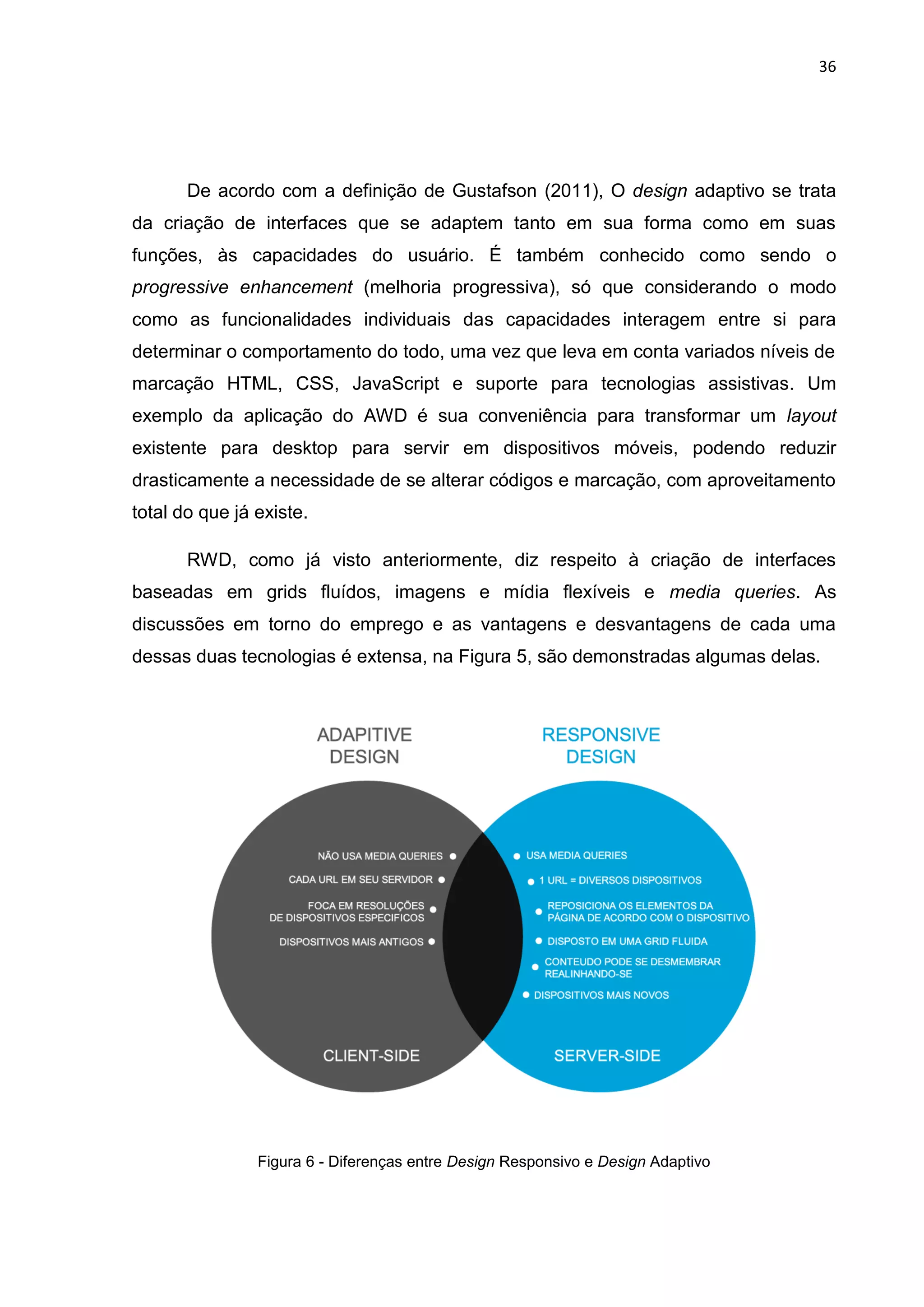 36
De acordo com a definição de Gustafson (2011), O design adaptivo se trata
da criação de interfaces que se adaptem tanto em sua forma como em suas
funções, às capacidades do usuário. É também conhecido como sendo o
progressive enhancement (melhoria progressiva), só que considerando o modo
como as funcionalidades individuais das capacidades interagem entre si para
determinar o comportamento do todo, uma vez que leva em conta variados níveis de
marcação HTML, CSS, JavaScript e suporte para tecnologias assistivas. Um
exemplo da aplicação do AWD é sua conveniência para transformar um layout
existente para desktop para servir em dispositivos móveis, podendo reduzir
drasticamente a necessidade de se alterar códigos e marcação, com aproveitamento
total do que já existe.
RWD, como já visto anteriormente, diz respeito à criação de interfaces
baseadas em grids fluídos, imagens e mídia flexíveis e media queries. As
discussões em torno do emprego e as vantagens e desvantagens de cada uma
dessas duas tecnologias é extensa, na Figura 5, são demonstradas algumas delas.
Figura 6 - Diferenças entre Design Responsivo e Design Adaptivo
 