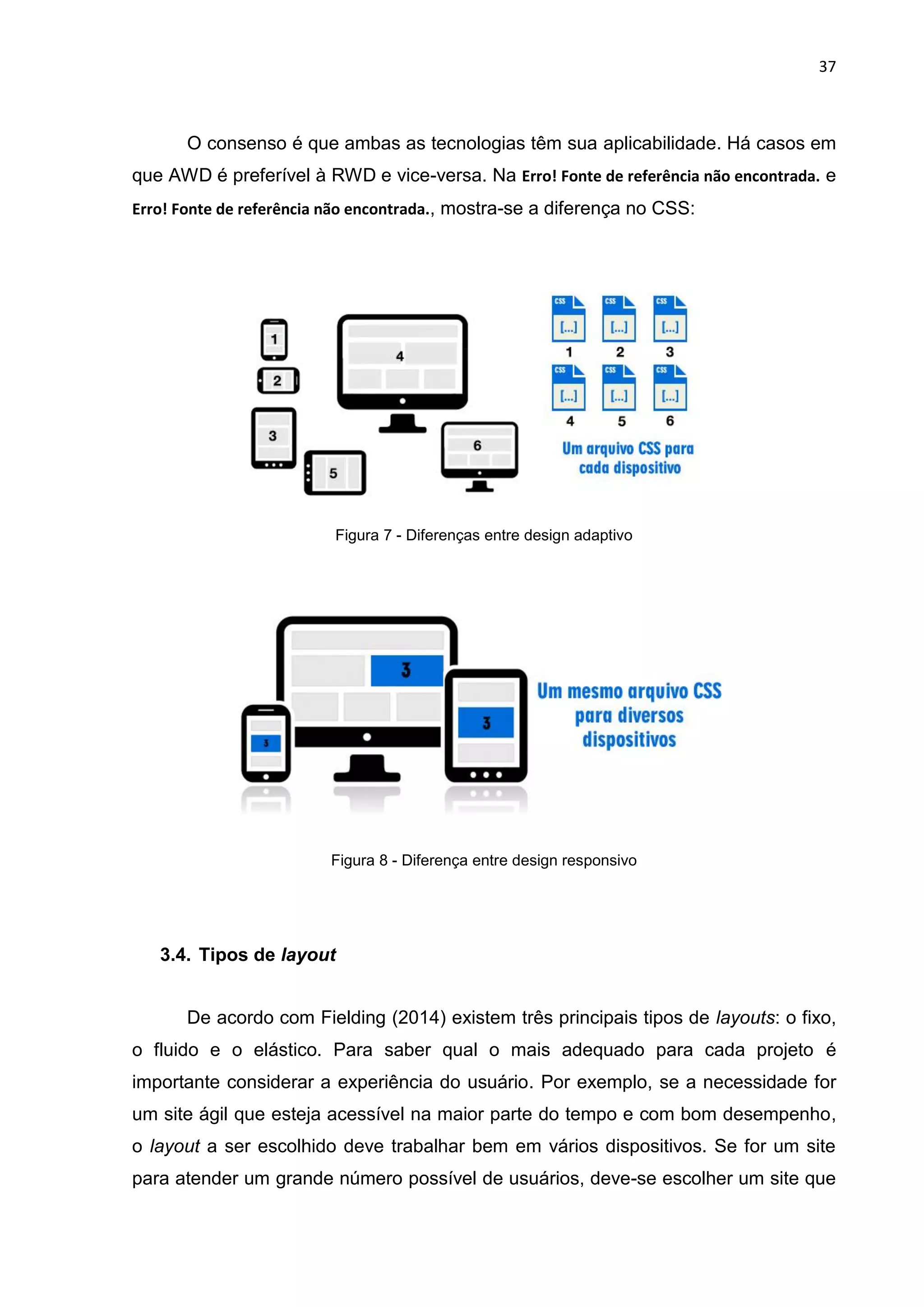 37
O consenso é que ambas as tecnologias têm sua aplicabilidade. Há casos em
que AWD é preferível à RWD e vice-versa. Na Erro! Fonte de referência não encontrada. e
Erro! Fonte de referência não encontrada., mostra-se a diferença no CSS:
Figura 7 - Diferenças entre design adaptivo
Figura 8 - Diferença entre design responsivo
3.4. Tipos de layout
De acordo com Fielding (2014) existem três principais tipos de layouts: o fixo,
o fluido e o elástico. Para saber qual o mais adequado para cada projeto é
importante considerar a experiência do usuário. Por exemplo, se a necessidade for
um site ágil que esteja acessível na maior parte do tempo e com bom desempenho,
o layout a ser escolhido deve trabalhar bem em vários dispositivos. Se for um site
para atender um grande número possível de usuários, deve-se escolher um site que
 