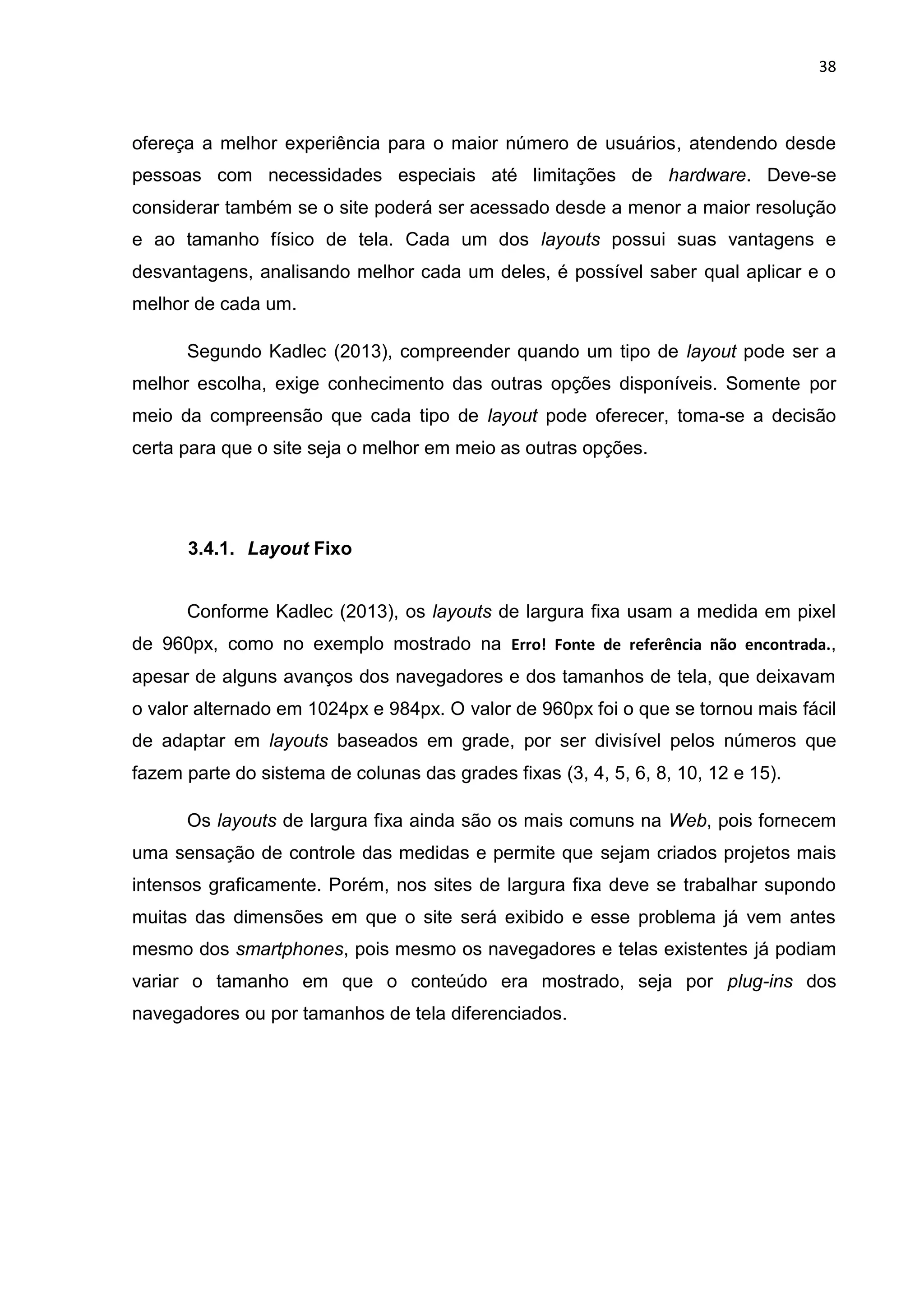 38
ofereça a melhor experiência para o maior número de usuários, atendendo desde
pessoas com necessidades especiais até limitações de hardware. Deve-se
considerar também se o site poderá ser acessado desde a menor a maior resolução
e ao tamanho físico de tela. Cada um dos layouts possui suas vantagens e
desvantagens, analisando melhor cada um deles, é possível saber qual aplicar e o
melhor de cada um.
Segundo Kadlec (2013), compreender quando um tipo de layout pode ser a
melhor escolha, exige conhecimento das outras opções disponíveis. Somente por
meio da compreensão que cada tipo de layout pode oferecer, toma-se a decisão
certa para que o site seja o melhor em meio as outras opções.
3.4.1. Layout Fixo
Conforme Kadlec (2013), os layouts de largura fixa usam a medida em pixel
de 960px, como no exemplo mostrado na Erro! Fonte de referência não encontrada.,
apesar de alguns avanços dos navegadores e dos tamanhos de tela, que deixavam
o valor alternado em 1024px e 984px. O valor de 960px foi o que se tornou mais fácil
de adaptar em layouts baseados em grade, por ser divisível pelos números que
fazem parte do sistema de colunas das grades fixas (3, 4, 5, 6, 8, 10, 12 e 15).
Os layouts de largura fixa ainda são os mais comuns na Web, pois fornecem
uma sensação de controle das medidas e permite que sejam criados projetos mais
intensos graficamente. Porém, nos sites de largura fixa deve se trabalhar supondo
muitas das dimensões em que o site será exibido e esse problema já vem antes
mesmo dos smartphones, pois mesmo os navegadores e telas existentes já podiam
variar o tamanho em que o conteúdo era mostrado, seja por plug-ins dos
navegadores ou por tamanhos de tela diferenciados.
 