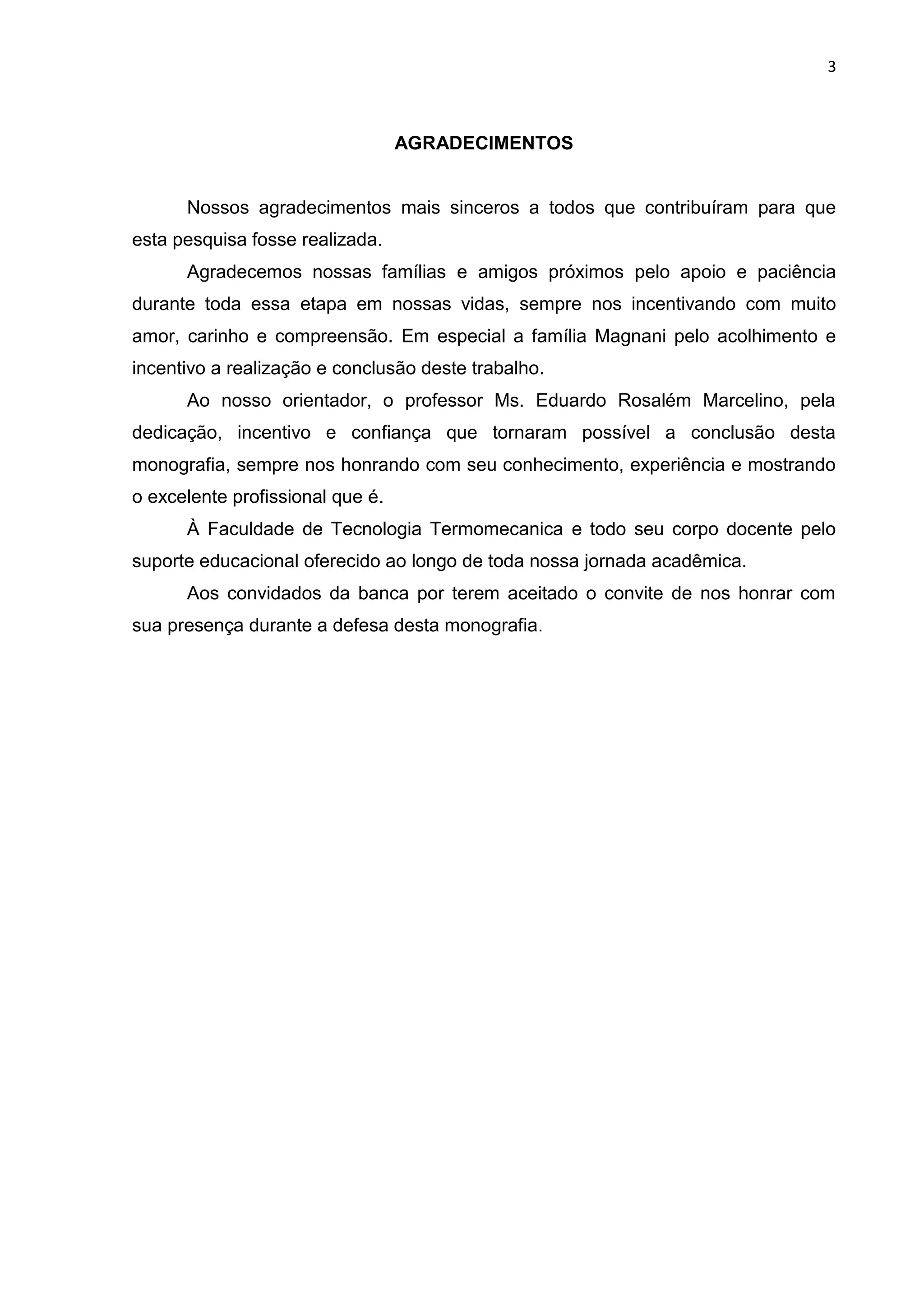 3
AGRADECIMENTOS
Nossos agradecimentos mais sinceros a todos que contribuíram para que
esta pesquisa fosse realizada.
Agradecemos nossas famílias e amigos próximos pelo apoio e paciência
durante toda essa etapa em nossas vidas, sempre nos incentivando com muito
amor, carinho e compreensão. Em especial a família Magnani pelo acolhimento e
incentivo a realização e conclusão deste trabalho.
Ao nosso orientador, o professor Ms. Eduardo Rosalém Marcelino, pela
dedicação, incentivo e confiança que tornaram possível a conclusão desta
monografia, sempre nos honrando com seu conhecimento, experiência e mostrando
o excelente profissional que é.
À Faculdade de Tecnologia Termomecanica e todo seu corpo docente pelo
suporte educacional oferecido ao longo de toda nossa jornada acadêmica.
Aos convidados da banca por terem aceitado o convite de nos honrar com
sua presença durante a defesa desta monografia.
 