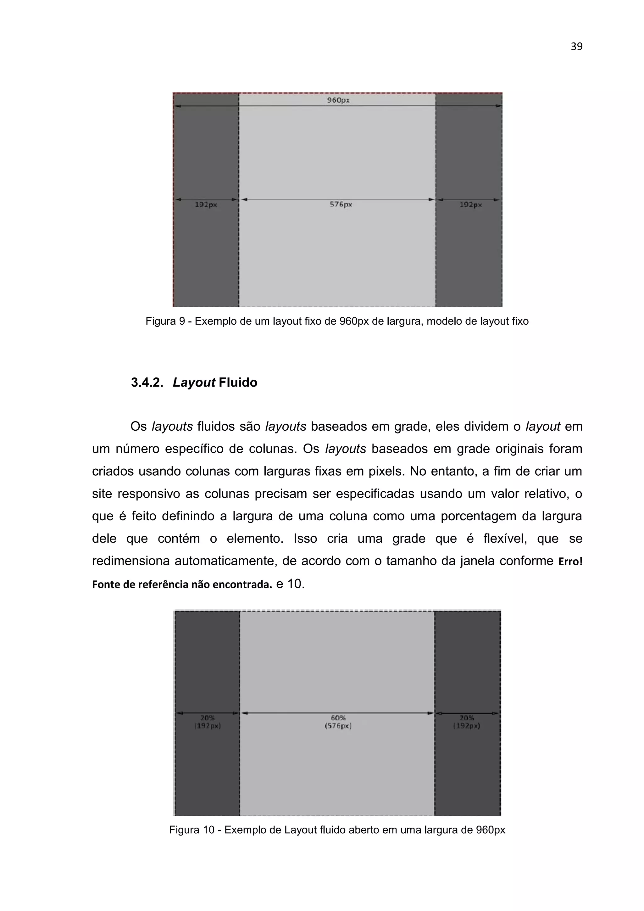 39
Figura 9 - Exemplo de um layout fixo de 960px de largura, modelo de layout fixo
3.4.2. Layout Fluido
Os layouts fluidos são layouts baseados em grade, eles dividem o layout em
um número específico de colunas. Os layouts baseados em grade originais foram
criados usando colunas com larguras fixas em pixels. No entanto, a fim de criar um
site responsivo as colunas precisam ser especificadas usando um valor relativo, o
que é feito definindo a largura de uma coluna como uma porcentagem da largura
dele que contém o elemento. Isso cria uma grade que é flexível, que se
redimensiona automaticamente, de acordo com o tamanho da janela conforme Erro!
Fonte de referência não encontrada. e 10.
Figura 10 - Exemplo de Layout fluido aberto em uma largura de 960px
 