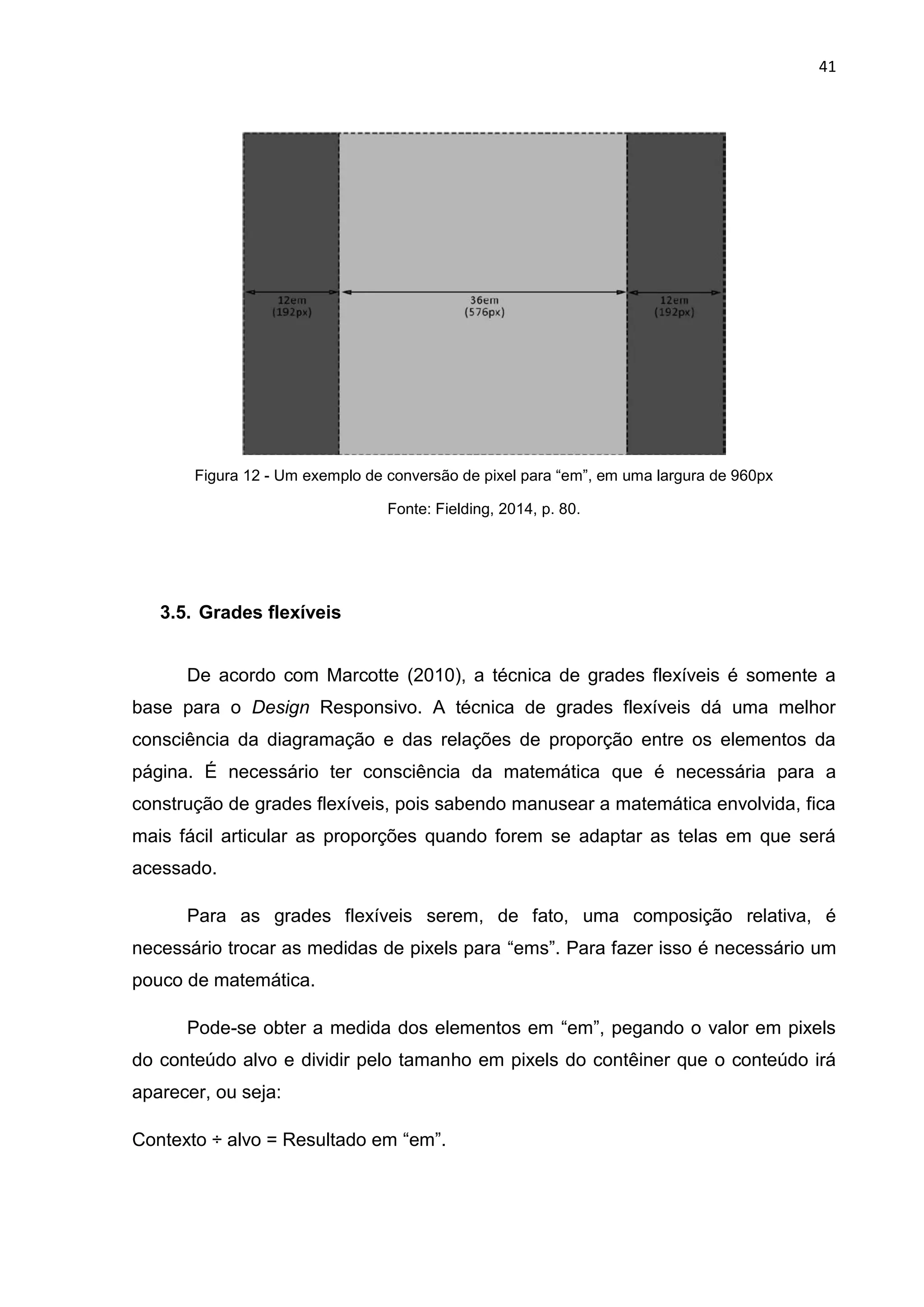 41
Figura 12 - Um exemplo de conversão de pixel para “em”, em uma largura de 960px
Fonte: Fielding, 2014, p. 80.
3.5. Grades flexíveis
De acordo com Marcotte (2010), a técnica de grades flexíveis é somente a
base para o Design Responsivo. A técnica de grades flexíveis dá uma melhor
consciência da diagramação e das relações de proporção entre os elementos da
página. É necessário ter consciência da matemática que é necessária para a
construção de grades flexíveis, pois sabendo manusear a matemática envolvida, fica
mais fácil articular as proporções quando forem se adaptar as telas em que será
acessado.
Para as grades flexíveis serem, de fato, uma composição relativa, é
necessário trocar as medidas de pixels para “ems”. Para fazer isso é necessário um
pouco de matemática.
Pode-se obter a medida dos elementos em “em”, pegando o valor em pixels
do conteúdo alvo e dividir pelo tamanho em pixels do contêiner que o conteúdo irá
aparecer, ou seja:
Contexto ÷ alvo = Resultado em “em”.
 