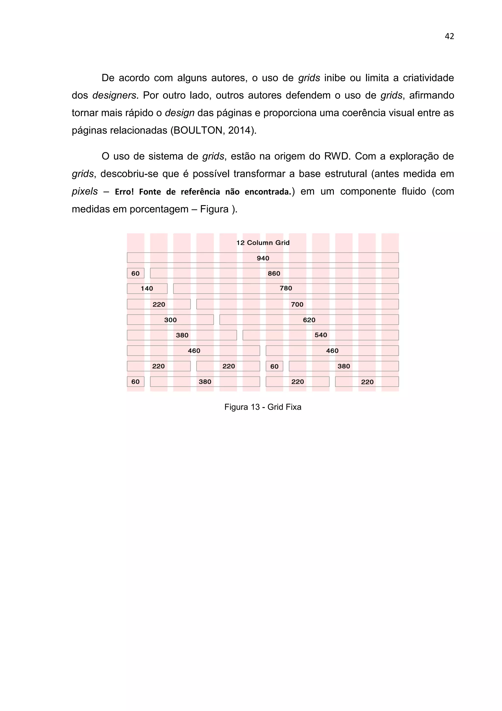 42
De acordo com alguns autores, o uso de grids inibe ou limita a criatividade
dos designers. Por outro lado, outros autores defendem o uso de grids, afirmando
tornar mais rápido o design das páginas e proporciona uma coerência visual entre as
páginas relacionadas (BOULTON, 2014).
O uso de sistema de grids, estão na origem do RWD. Com a exploração de
grids, descobriu-se que é possível transformar a base estrutural (antes medida em
pixels – Erro! Fonte de referência não encontrada.) em um componente fluido (com
medidas em porcentagem – Figura ).
Figura 13 - Grid Fixa
 