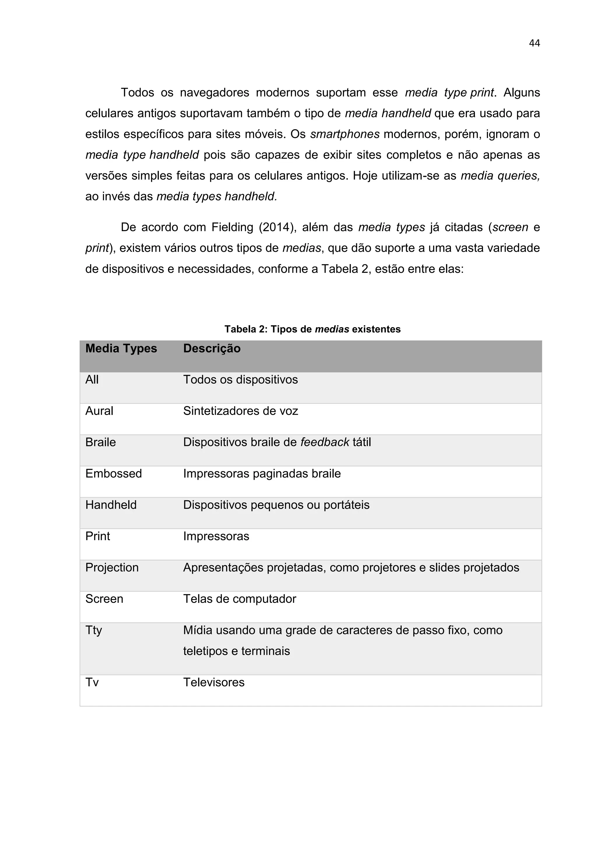 44
Todos os navegadores modernos suportam esse media type print. Alguns
celulares antigos suportavam também o tipo de media handheld que era usado para
estilos específicos para sites móveis. Os smartphones modernos, porém, ignoram o
media type handheld pois são capazes de exibir sites completos e não apenas as
versões simples feitas para os celulares antigos. Hoje utilizam-se as media queries,
ao invés das media types handheld.
De acordo com Fielding (2014), além das media types já citadas (screen e
print), existem vários outros tipos de medias, que dão suporte a uma vasta variedade
de dispositivos e necessidades, conforme a Tabela 2, estão entre elas:
Tabela 2: Tipos de medias existentes
Media Types Descrição
All Todos os dispositivos
Aural Sintetizadores de voz
Braile Dispositivos braile de feedback tátil
Embossed Impressoras paginadas braile
Handheld Dispositivos pequenos ou portáteis
Print Impressoras
Projection Apresentações projetadas, como projetores e slides projetados
Screen Telas de computador
Tty Mídia usando uma grade de caracteres de passo fixo, como
teletipos e terminais
Tv Televisores
 